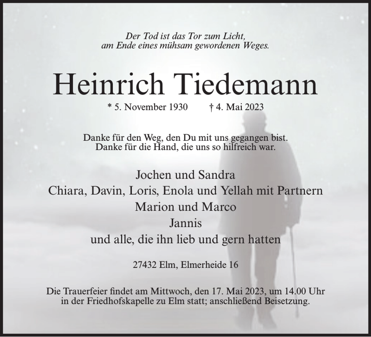<p>Der Tod ist das Tor zum Licht,<br />am Ende eines mühsam gewordenen Weges.</p><p>Heinrich Tiedemann<br />* 5. November 1930</p><p>† 4. Mai 2023</p><p>Danke für den Weg, den Du mit uns gegangen bist.<br />Danke für die Hand, die uns so hilfreich war.</p><p>Jochen und Sandra<br />Chiara, Davin, Loris, Enola und Yellah mit Partnern<br />Marion und Marco<br />Jannis<br />und alle, die ihn lieb und gern hatten<br />27432 Elm, Elmerheide 16<br />Die Trauerfeier findet am Mittwoch, den 17. Mai 2023, um 14.00 Uhr<br />in der Friedhofskapelle zu Elm statt; anschließend Beisetzung.</p>