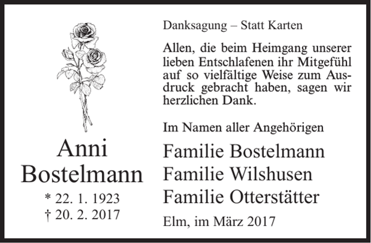 <p>Danksagung – Statt Karten<br />Allen, die beim Heimgang unserer<br />lieben Entschlafenen ihr Mitgefühl<br />auf so vielfältige Weise zum Ausdruck gebracht haben, sagen wir<br />herzlichen Dank.</p><p>Anni<br />Bostelmann<br />* 22. 1. 1923<br />† 20. 2. 2017</p><p>Im Namen aller Angehörigen</p><p>Familie Bostelmann<br />Familie Wilshusen<br />Familie Otterstätter<br />Elm, im März 2017</p>