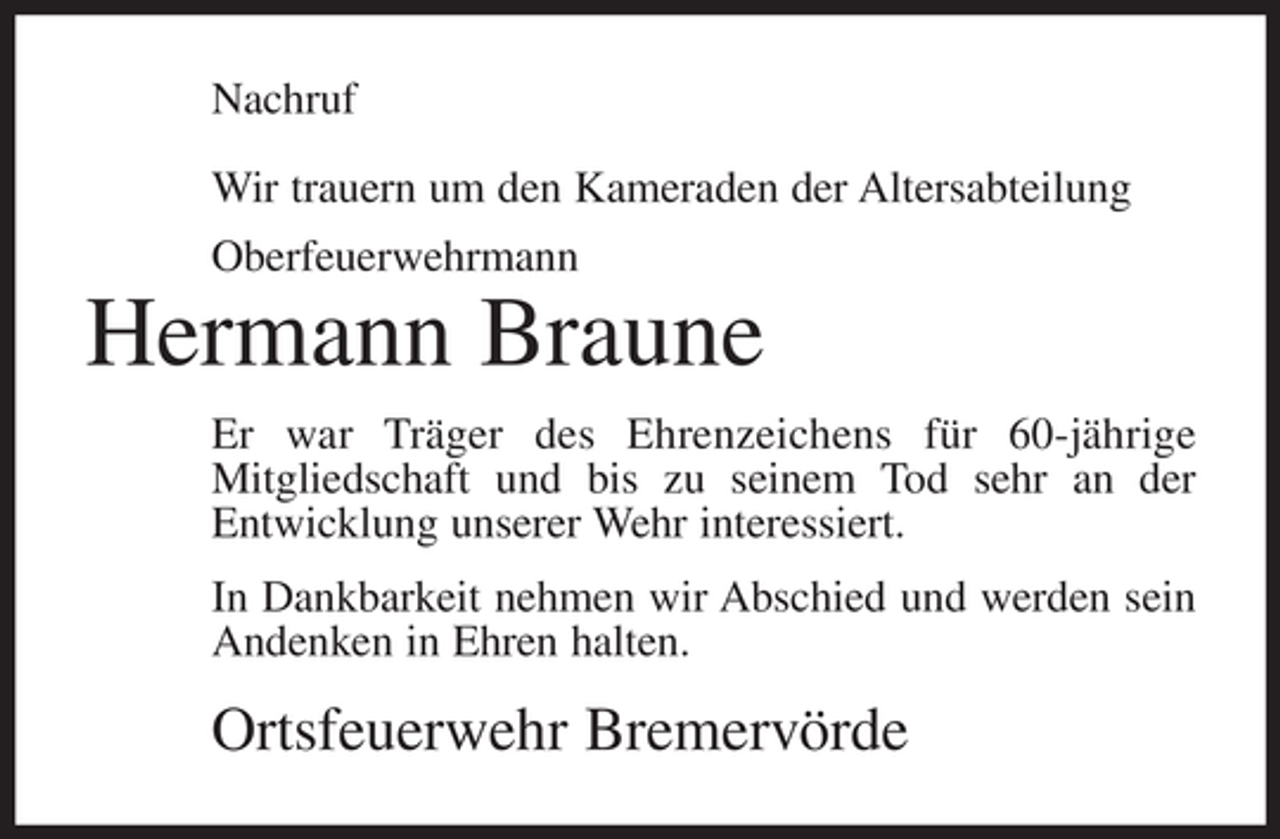 <p>Nachruf<br />Wir trauern um den Kameraden der Altersabteilung<br />Oberfeuerwehrmann</p><p>Hermann Braune<br />Er war Träger des Ehrenzeichens für 60-jährige<br />Mitgliedschaft und bis zu seinem Tod sehr an der<br />Entwicklung unserer Wehr interessiert.<br />In Dankbarkeit nehmen wir Abschied und werden sein<br />Andenken in Ehren halten.</p><p>Ortsfeuerwehr Bremervörde</p>