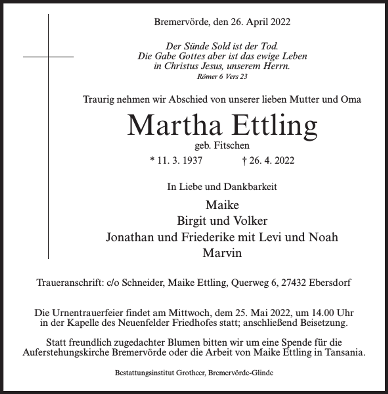 <p>Bremervörde, den 26. April 2022<br />Der Sünde Sold ist der Tod.<br />Die Gabe Gottes aber ist das ewige Leben<br />in Christus Jesus, unserem Herrn.<br />Römer 6 Vers 23</p><p>Traurig nehmen wir Abschied von unserer lieben Mutter und Oma</p><p>Martha Ettling<br />geb. Fitschen<br />* 11. 3. 1937 † 26. 4. 2022<br />In Liebe und Dankbarkeit</p><p>Maike<br />Birgit und Volker<br />Jonathan und Friederike mit Levi und Noah<br />Marvin<br />Traueranschrift: c/o Schneider, Maike Ettling, Querweg 6, 27432 Ebersdorf<br />Die Urnentrauerfeier findet am Mittwoch, dem 25. Mai 2022, um 14.00 Uhr<br />in der Kapelle des Neuenfelder Friedhofes statt; anschließend Beisetzung.<br />Statt freundlich zugedachter Blumen bitten wir um eine Spende für die<br />Auferstehungskirche Bremervörde oder die Arbeit von Maike Ettling in Tansania.<br />Bcstattungsinstitut Grothccr, Brcmcrvördc-Glindc</p>