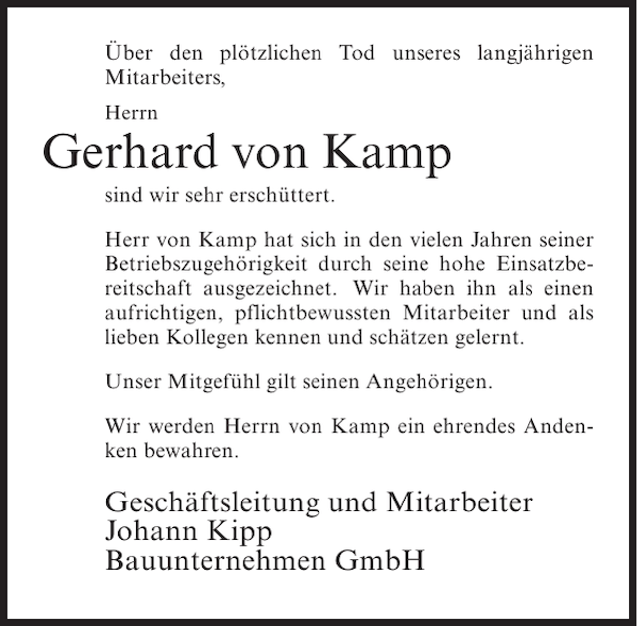<p>Über den plötzlichen Tod unseres langjährigen<br />Mitarbeiters,<br />Herrn</p><p>Gerhard von Kamp<br />sind wir sehr erschüttert.<br />Herr von Kamp hat sich in den vielen Jahren seiner<br />Betriebszugehörigkeit durch seine hohe Einsatzbereitschaft ausgezeichnet. Wir haben ihn als einen<br />aufrichtigen, pflichtbewussten Mitarbeiter und als<br />lieben Kollegen kennen und schätzen gelernt.<br />Unser Mitgefühl gilt seinen Angehörigen.<br />Wir werden Herrn von Kamp ein ehrendes Andenken bewahren.</p><p>Geschäftsleitung und Mitarbeiter<br />Johann Kipp<br />Bauunternehmen GmbH</p>