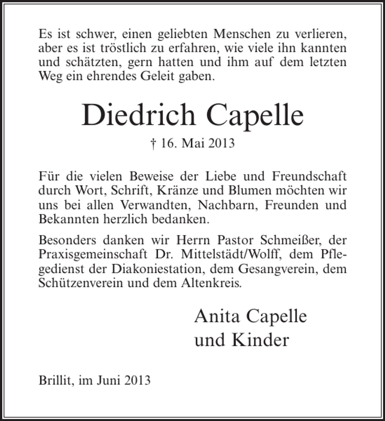 <p>Es ist schwer, einen geliebten Menschen zu verlieren,<br />aber es ist tröstlich zu erfahren, wie viele ihn kannten<br />und schätzten, gern hatten und ihm auf dem letzten<br />Weg ein ehrendes Geleit gaben.</p><p>Diedrich Capelle<br />† 16. Mai 2013<br />Für die vielen Beweise der Liebe und Freundschaft<br />durch Wort, Schrift, Kränze und Blumen möchten wir<br />uns bei allen Verwandten, Nachbarn, Freunden und<br />Bekannten herzlich bedanken.<br />Besonders danken wir Herrn Pastor Schmeißer, der<br />Praxisgemeinschaft Dr. Mittelstädt/Wolff, dem Pflegedienst der Diakoniestation, dem Gesangverein, dem<br />Schützenverein und dem Altenkreis.</p><p>Anita Capelle<br />und Kinder<br />Brillit, im Juni 2013</p>