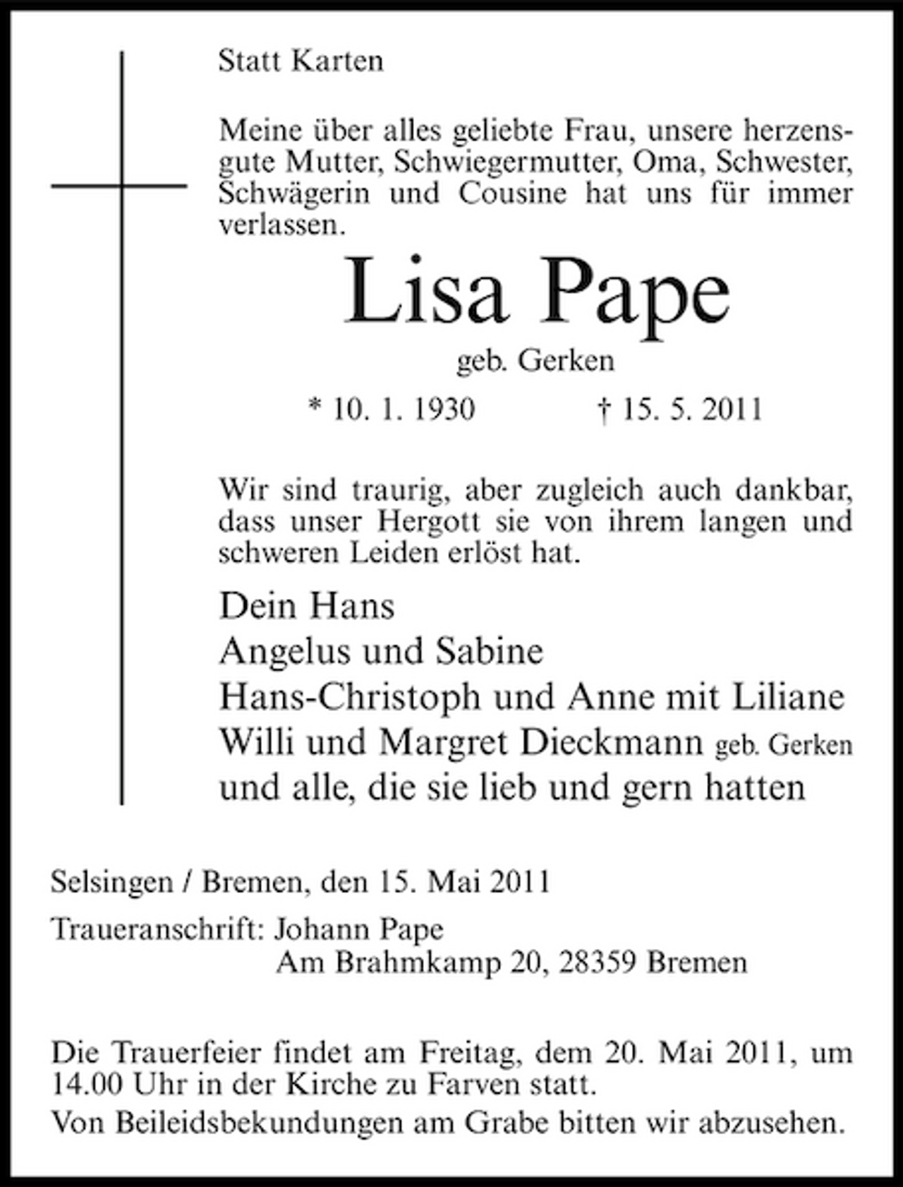 <p>Statt Karten Meine über alles geliebte Frau, unsere herzensgute Mutter, Schwiegermutter, Oma, Schwester, Schwägerin und Cousine hat uns für immer verlassen.</p><p>Lisa Pape<br />geb. Gerken * 10. 1. 1930 † 15. 5. 2011 Wir sind traurig, aber zugleich auch dankbar, dass unser Hergott sie von ihrem langen und schweren Leiden erlöst hat.</p><p>Dein Hans Angelus und Sabine Hans-Christoph und Anne mit Liliane Willi und Margret Dieckmann geb. Gerken und alle, die sie lieb und gern hatten<br />Selsingen / Bremen, den 15. Mai 2011 Traueranschrift: Johann Pape Am Brahmkamp 20, 28359 Bremen Die Trauerfeier findet am Freitag, dem 20. Mai 2011, um 14.00 Uhr in der Kirche zu Farven statt. Von Beileidsbekundungen am Grabe bitten wir abzusehen.</p>