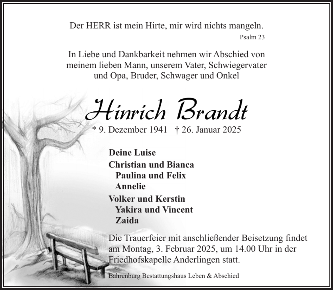 <p>Der HERR ist mein Hirte, mir wird nichts mangeln.<br />Psalm 23</p><p>In Liebe und Dankbarkeit nehmen wir Abschied von<br />meinem lieben Mann, unserem Vater, Schwiegervater<br />und Opa, Bruder, Schwager und Onkel</p><p>Hinrich Brandt<br />* 9. Dezember 1941 † 26. Januar 2025<br />Deine Luise<br />Christian und Bianca<br />Paulina und Felix<br />Annelie<br />Volker und Kerstin<br />Yakira und Vincent<br />Zaida<br />Die Trauerfeier mit anschließender Beisetzung findet<br />am Montag, 3. Februar 2025, um 14.00 Uhr in der<br />Friedhofskapelle Anderlingen statt.<br />Bahrenburg Bestattungshaus Leben &amp; Abschied</p>