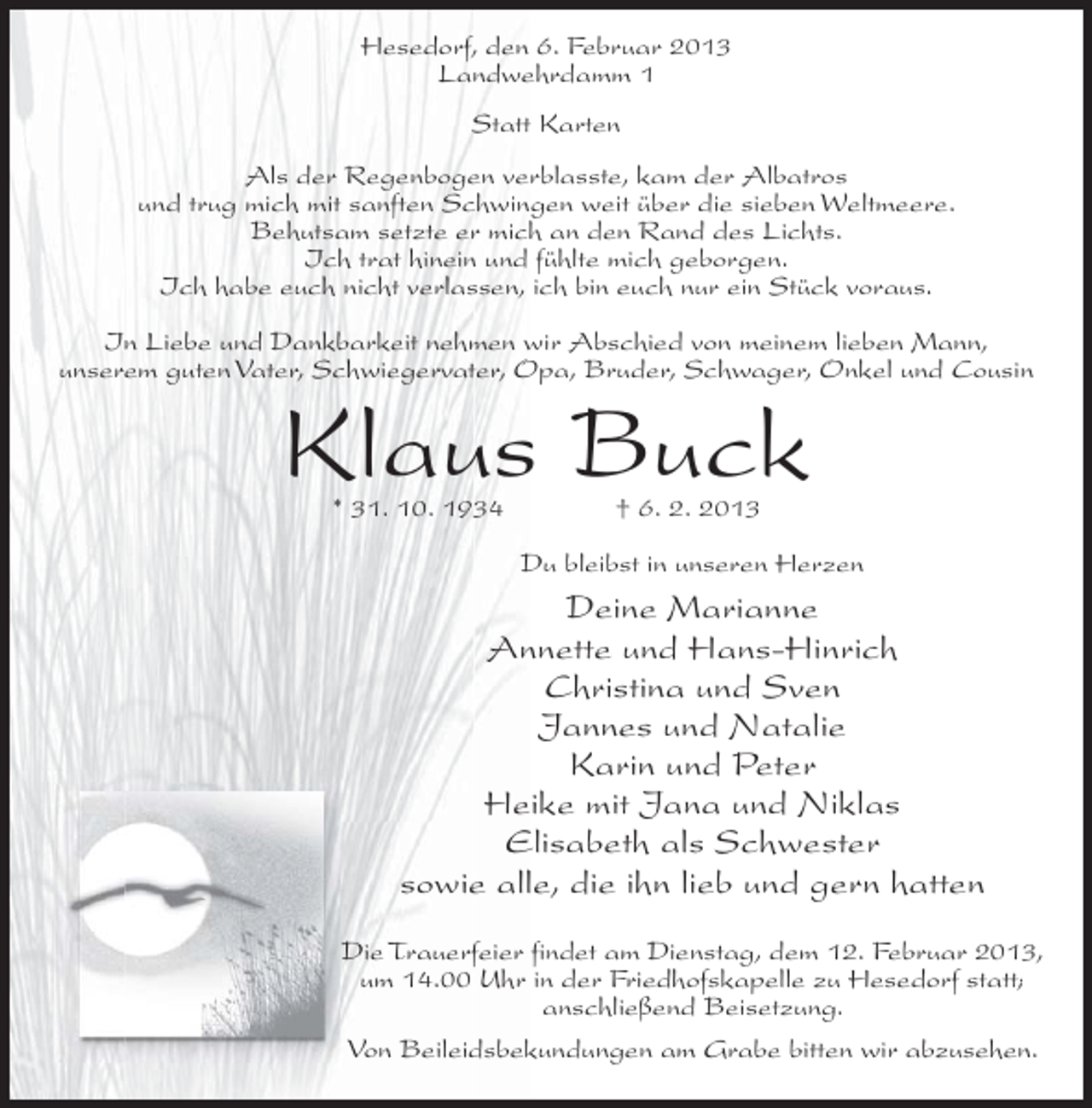 <p>Hesedorf, den 6. Februar 2013<br />Landwehrdamm 1<br />Statt Karten<br />Als der Regenbogen verblasste, kam der Albatros<br />und trug mich mit sanften Schwingen weit über die sieben Weltmeere.<br />Behutsam setzte er mich an den Rand des Lichts.<br />Ich trat hinein und fühlte mich geborgen.<br />Ich habe euch nicht verlassen, ich bin euch nur ein Stück voraus.<br />In Liebe und Dankbarkeit nehmen wir Abschied von meinem lieben Mann,<br />unserem guten Vater, Schwiegervater, Opa, Bruder, Schwager, Onkel und Cousin</p><p>Klaus Buck<br />* 31. 10. 1934</p><p>† 6. 2. 2013</p><p>Du bleibst in unseren Herzen</p><p>Deine Marianne<br />Annette und Hans-Hinrich<br />Christina und Sven<br />Jannes und Natalie<br />Karin und Peter<br />Heike mit Jana und Niklas<br />Elisabeth als Schwester<br />sowie alle, die ihn lieb und gern hatten<br />Die Trauerfeier findet am Dienstag, dem 12. Februar 2013,<br />um 14.00 Uhr in der Friedhofskapelle zu Hesedorf statt;<br />anschließend Beisetzung.<br />Von Beileidsbekundungen am Grabe bitten wir abzusehen.</p>