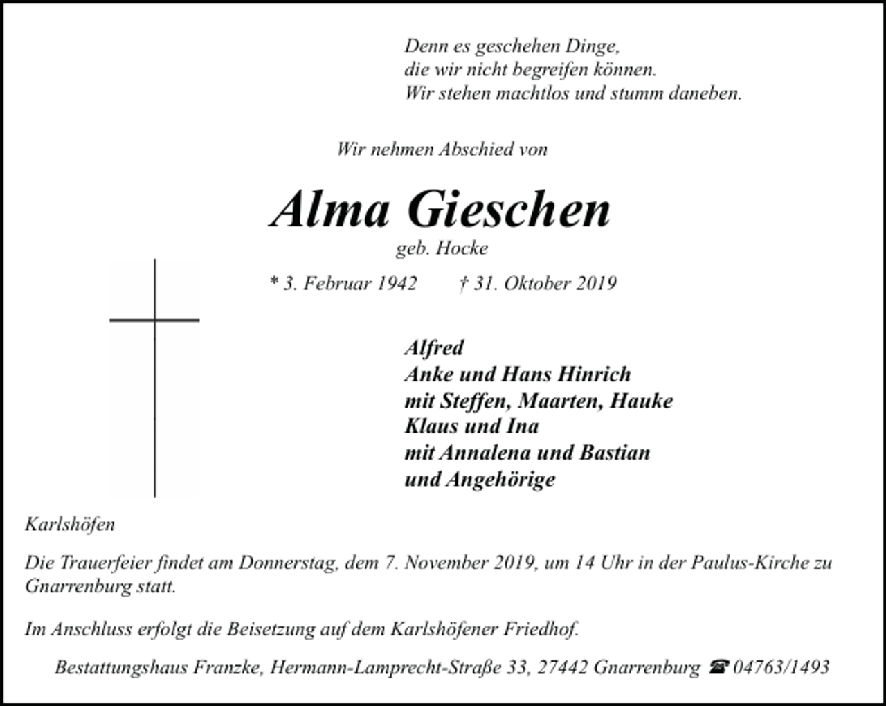 <p>Denn es geschehen Dinge,<br />die wir nicht begreifen können.<br />Wir stehen machtlos und stumm daneben.<br />Wir nehmen Abschied von</p><p>Alma Gieschen<br />geb. Hocke</p><p>* 3. Februar 1942</p><p>† 31. Oktober 2019</p><p>Alfred<br />Anke und Hans Hinrich<br />mit Steffen, Maarten, Hauke<br />Klaus und Ina<br />mit Annalena und Bastian<br />und Angehörige<br />Karlshöfen<br />Die Trauerfeier findet am Donnerstag, dem 7. November 2019, um 14 Uhr in der Paulus-Kirche zu<br />Gnarrenburg statt.<br />Im Anschluss erfolgt die Beisetzung auf dem Karlshöfener Friedhof.<br />Bestattungshaus Franzke, Hermann-Lamprecht-Straße 33, 27442 Gnarrenburg ( 04763/1493</p>