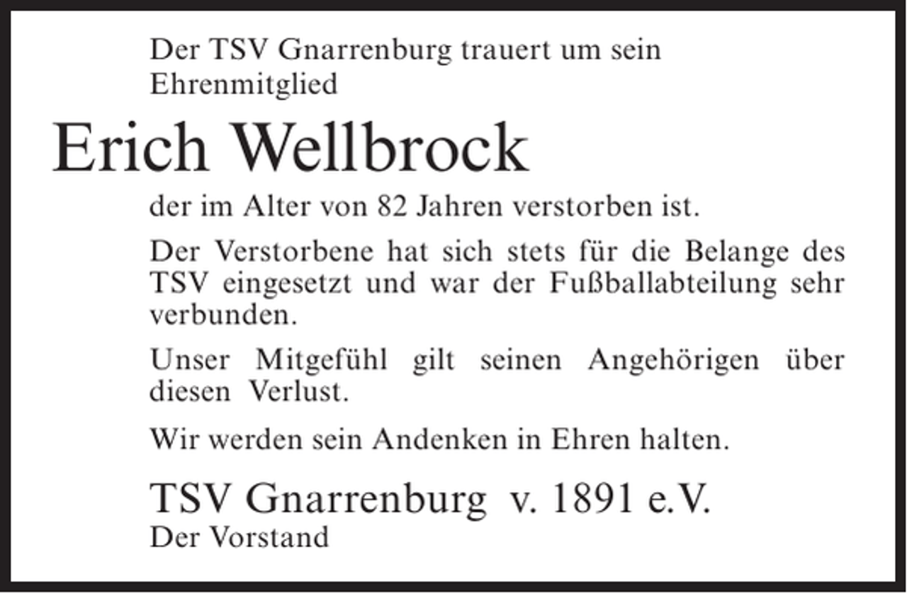 <p>Der TSV Gnarrenburg trauert um sein<br />Ehrenmitglied</p><p>Erich Wellbrock</p><p>der im Alter von 82 Jahren verstorben ist.<br />Der Verstorbene hat sich stets für die Belange des<br />TSV eingesetzt und war der Fußballabteilung sehr<br />verbunden.<br />Unser Mitgefühl gilt seinen Angehörigen über<br />diesen Verlust.<br />Wir werden sein Andenken in Ehren halten.</p><p>TSV Gnarrenburg v. 1891 e.V.<br />Der Vorstand</p>