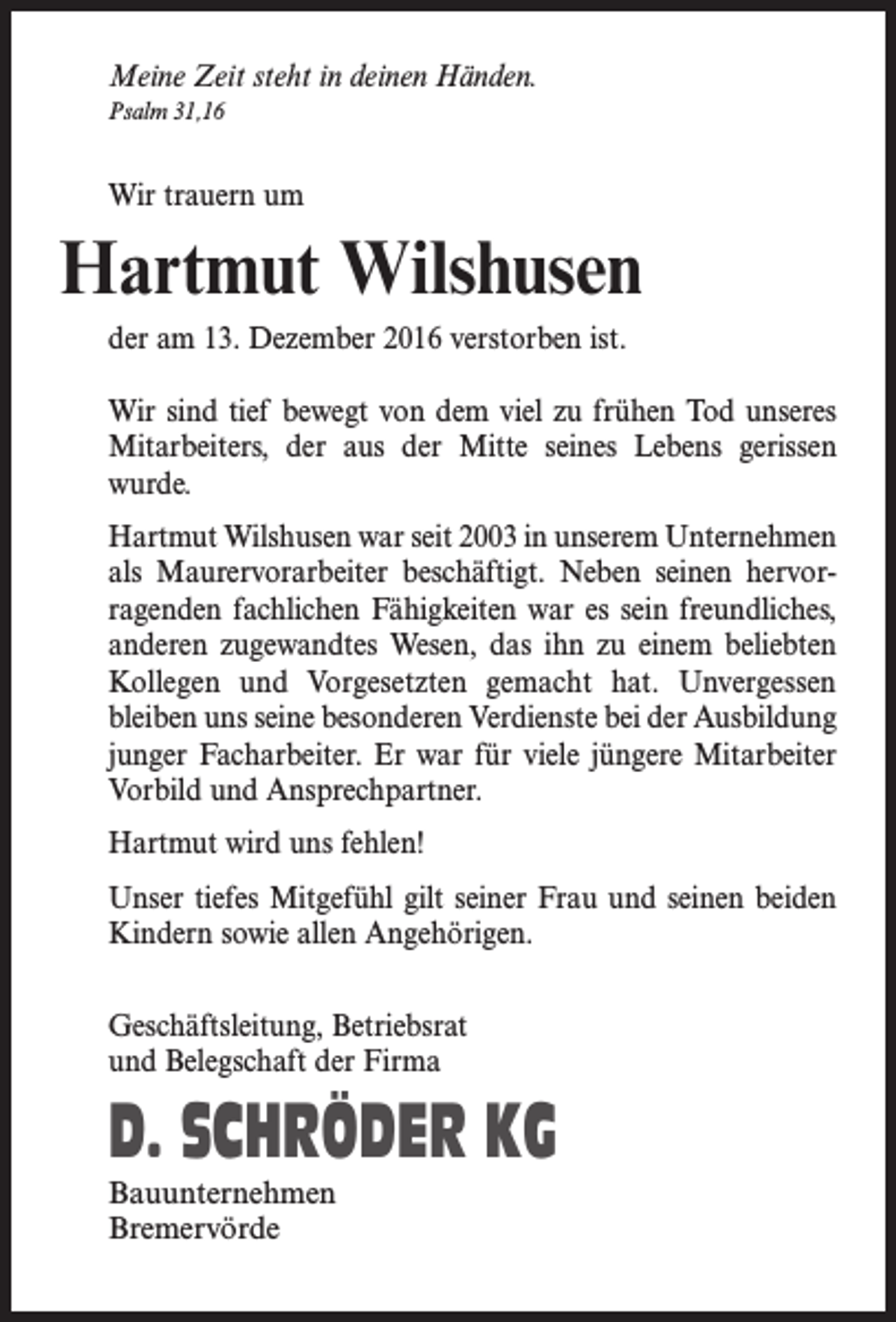 <p>Meine Zeit steht in deinen Händen.<br />Psalm 31,16</p><p>Wir trauern um</p><p>Hartmut Wilshusen<br />der am 13. Dezember 2016 verstorben ist.<br />Wir sind tief bewegt von dem viel zu frühen Tod unseres<br />Mitarbeiters, der aus der Mitte seines Lebens gerissen<br />wurde.<br />Hartmut Wilshusen war seit 2003 in unserem Unternehmen<br />als Maurervorarbeiter beschäftigt. Neben seinen hervorragenden fachlichen Fähigkeiten war es sein freundliches,<br />anderen zugewandtes Wesen, das ihn zu einem beliebten<br />Kollegen und Vorgesetzten gemacht hat. Unvergessen<br />bleiben uns seine besonderen Verdienste bei der Ausbildung<br />junger Facharbeiter. Er war für viele jüngere Mitarbeiter<br />Vorbild und Ansprechpartner.<br />Hartmut wird uns fehlen!<br />Unser tiefes Mitgefühl gilt seiner Frau und seinen beiden<br />Kindern sowie allen Angehörigen.<br />Geschäftsleitung, Betriebsrat<br />und Belegschaft der Firma</p><p>D. SCHRÖDER KG<br />Bauunternehmen<br />Bremervörde</p>