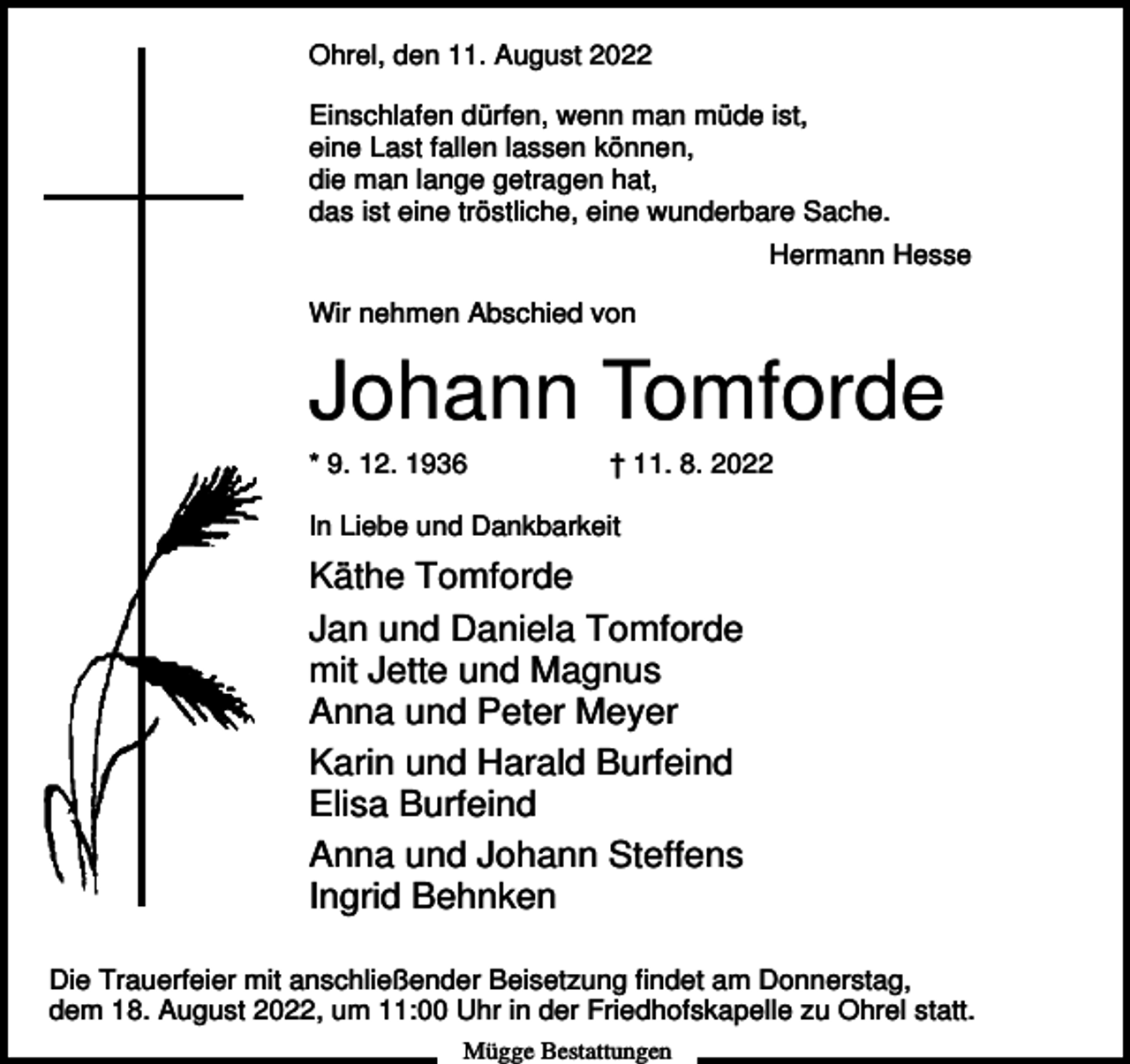 <p>Ohrel, den 11. August 2022<br />Einschlafen dürfen, wenn man müde ist,<br />eine Last fallen lassen können,<br />die man lange getragen hat,<br />das ist eine tröstliche, eine wunderbare Sache.<br />Hermann Hesse<br />Wir nehmen Abschied von</p><p>Johann Tomforde<br />* 9. 12. 1936</p><p>† 11. 8. 2022</p><p>In Liebe und Dankbarkeit</p><p>Käthe Tomforde<br />Jan und Daniela Tomforde<br />mit Jette und Magnus<br />Anna und Peter Meyer<br />Karin und Harald Burfeind<br />Elisa Burfeind<br />Anna und Johann Steffens<br />Ingrid Behnken<br />Die Trauerfeier mit anschließender Beisetzung findet am Donnerstag,<br />dem 18. August 2022, um 11:00 Uhr in der Friedhofskapelle zu Ohrel statt.<br />Mügge Bestattungen</p>