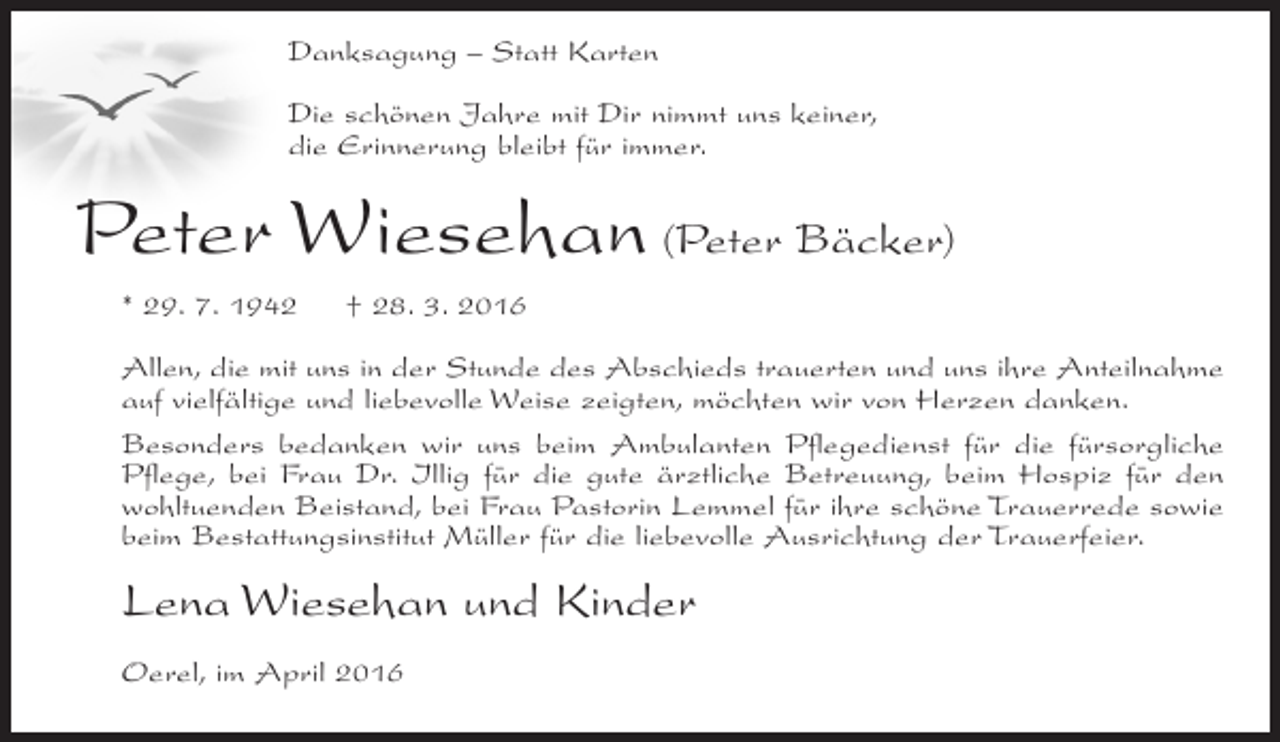 <p>Danksagung – Statt Karten<br />Die schönen Jahre mit Dir nimmt uns keiner,<br />die Erinnerung bleibt für immer.</p><p>Peter Wiesehan (Peter Bäcker)<br />* 29. 7. 1942</p><p>† 28. 3. 2016</p><p>Allen, die mit uns in der Stunde des Abschieds trauerten und uns ihre Anteilnahme<br />auf vielfältige und liebevolle Weise zeigten, möchten wir von Herzen danken.<br />Besonders bedanken wir uns beim Ambulanten Pflegedienst für die fürsorgliche<br />Pflege, bei Frau Dr. Illig für die gute ärztliche Betreuung, beim Hospiz für den<br />wohltuenden Beistand, bei Frau Pastorin Lemmel für ihre schöne Trauerrede sowie<br />beim Bestattungsinstitut Müller für die liebevolle Ausrichtung der Trauerfeier.</p><p>Lena Wiesehan und Kinder<br />Oerel, im April 2016</p>