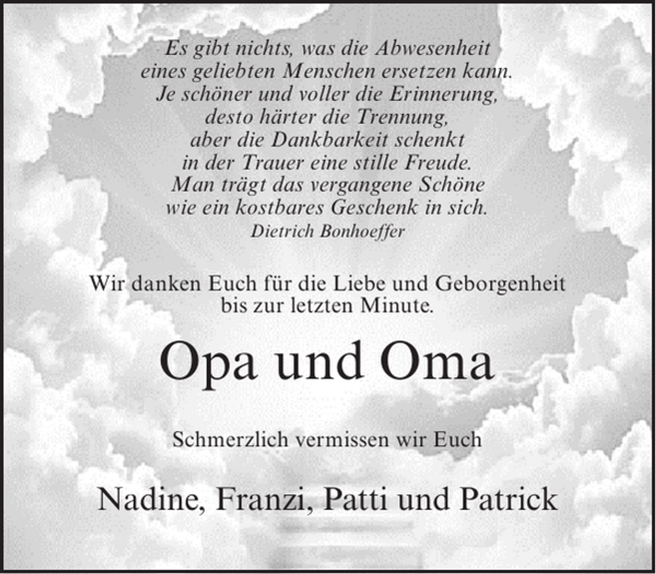 <p>Es gibt nichts, was die Abwesenheit<br />eines geliebten Menschen ersetzen kann.<br />Je schöner und voller die Erinnerung,<br />desto härter die Trennung,<br />aber die Dankbarkeit schenkt<br />in der Trauer eine stille Freude.<br />Man trägt das vergangene Schöne<br />wie ein kostbares Geschenk in sich.<br />Dietrich Bonhoeffer</p><p>Wir danken Euch für die Liebe und Geborgenheit<br />bis zur letzten Minute.</p><p>Opa und Oma<br />Schmerzlich vermissen wir Euch</p><p>Nadine, Franzi, Patti und Patrick</p>