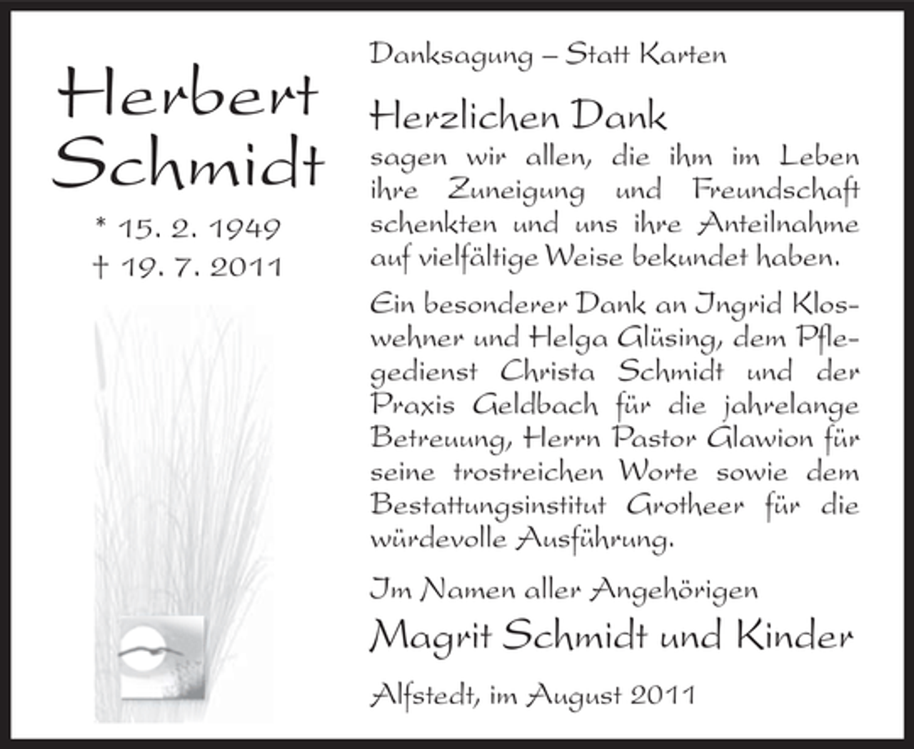<p>Herbert<br />Schmidt<br />* 15. 2. 1949<br />† 19. 7. 2011</p><p>Danksagung – Statt Karten</p><p>Herzlichen Dank<br />sagen wir allen, die ihm im Leben<br />ihre Zuneigung und Freundschaft<br />schenkten und uns ihre Anteilnahme<br />auf vielfältige Weise bekundet haben.<br />Ein besonderer Dank an Ingrid Kloswehner und Helga Glüsing, dem Pflegedienst Christa Schmidt und der<br />Praxis Geldbach für die jahrelange<br />Betreuung, Herrn Pastor Glawion für<br />seine trostreichen Worte sowie dem<br />Bestattungsinstitut Grotheer für die<br />würdevolle Ausführung.<br />Im Namen aller Angehörigen</p><p>Magrit Schmidt und Kinder<br />Alfstedt, im August 2011</p>