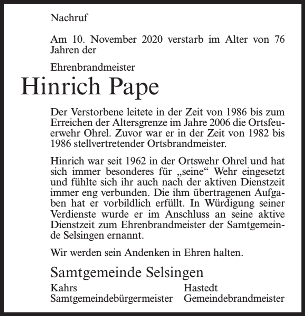 <p>Nachruf<br />Am 10. November 2020 verstarb im Alter von 76<br />Jahren der<br />Ehrenbrandmeister</p><p>Hinrich Pape<br />Der Verstorbene leitete in der Zeit von 1986 bis zum<br />Erreichen der Altersgrenze im Jahre 2006 die Ortsfeuerwehr Ohrel. Zuvor war er in der Zeit von 1982 bis<br />1986 stellvertretender Ortsbrandmeister.<br />Hinrich war seit 1962 in der Ortswehr Ohrel und hat<br />sich immer besonderes für „seine“ Wehr eingesetzt<br />und fühlte sich ihr auch nach der aktiven Dienstzeit<br />immer eng verbunden. Die ihm übertragenen Aufgaben hat er vorbildlich erfüllt. In Würdigung seiner<br />Verdienste wurde er im Anschluss an seine aktive<br />Dienstzeit zum Ehrenbrandmeister der Samtgemeinde Selsingen ernannt.<br />Wir werden sein Andenken in Ehren halten.</p><p>Samtgemeinde Selsingen<br />Kahrs Hastedt<br />Samtgemeindebürgermeister Gemeindebrandmeister</p>
