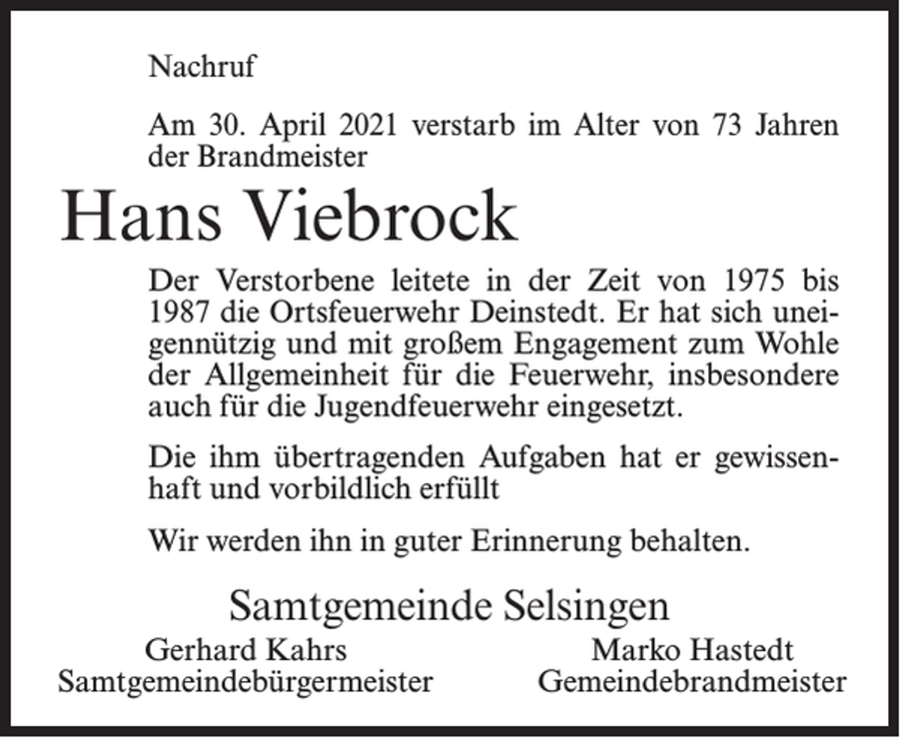 <p>Nachruf<br />Am 30. April 2021 verstarb im Alter von 73 Jahren<br />der Brandmeister</p><p>Hans Viebrock</p><p>Der Verstorbene leitete in der Zeit von 1975 bis<br />1987 die Ortsfeuerwehr Deinstedt. Er hat sich uneigennützig und mit großem Engagement zum Wohle<br />der Allgemeinheit für die Feuerwehr, insbesondere<br />auch für die Jugendfeuerwehr eingesetzt.<br />Die ihm übertragenden Aufgaben hat er gewissenhaft und vorbildlich erfüllt<br />Wir werden ihn in guter Erinnerung behalten.</p><p>Samtgemeinde Selsingen<br />Gerhard Kahrs<br />Samtgemeindebürgermeister</p><p>Marko Hastedt<br />Gemeindebrandmeister</p>