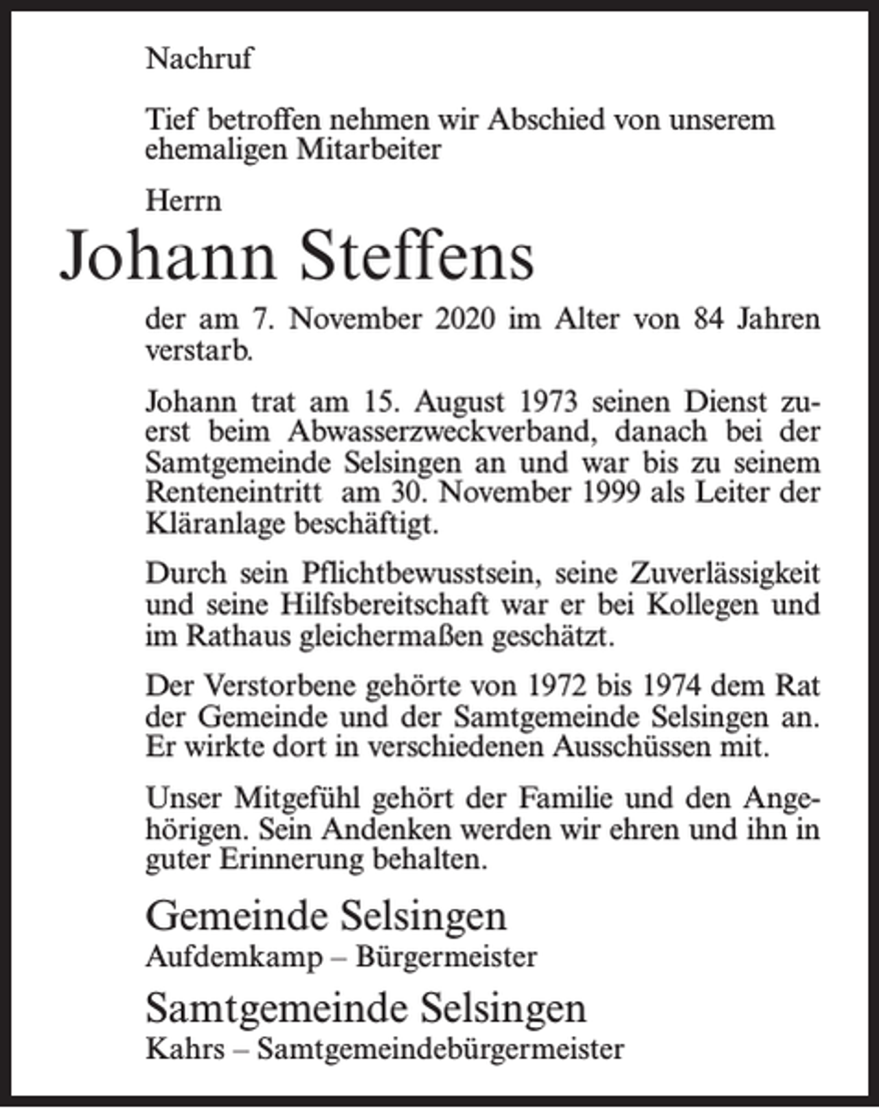 <p>Nachruf<br />Tief betroffen nehmen wir Abschied von unserem<br />ehemaligen Mitarbeiter<br />Herrn</p><p>Johann Steffens<br />der am 7. November 2020 im Alter von 84 Jahren<br />verstarb.<br />Johann trat am 15. August 1973 seinen Dienst zuerst beim Abwasserzweckverband, danach bei der<br />Samtgemeinde Selsingen an und war bis zu seinem<br />Renteneintritt am 30. November 1999 als Leiter der<br />Kläranlage beschäftigt.<br />Durch sein Pflichtbewusstsein, seine Zuverlässigkeit<br />und seine Hilfsbereitschaft war er bei Kollegen und<br />im Rathaus gleichermaßen geschätzt.<br />Der Verstorbene gehörte von 1972 bis 1974 dem Rat<br />der Gemeinde und der Samtgemeinde Selsingen an.<br />Er wirkte dort in verschiedenen Ausschüssen mit.<br />Unser Mitgefühl gehört der Familie und den Angehörigen. Sein Andenken werden wir ehren und ihn in<br />guter Erinnerung behalten.</p><p>Gemeinde Selsingen</p><p>Aufdemkamp – Bürgermeister</p><p>Samtgemeinde Selsingen</p><p>Kahrs – Samtgemeindebürgermeister</p>
