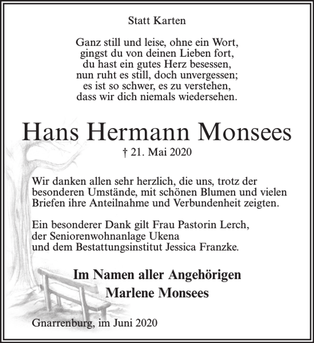 <p>Statt Karten<br />Ganz still und leise, ohne ein Wort,<br />gingst du von deinen Lieben fort,<br />du hast ein gutes Herz besessen,<br />nun ruht es still, doch unvergessen;<br />es ist so schwer, es zu verstehen,<br />dass wir dich niemals wiedersehen.</p><p>Hans Hermann Monsees<br />† 21. Mai 2020</p><p>Wir danken allen sehr herzlich, die uns, trotz der<br />besonderen Umstände, mit schönen Blumen und vielen<br />Briefen ihre Anteilnahme und Verbundenheit zeigten.<br />Ein besonderer Dank gilt Frau Pastorin Lerch,<br />der Seniorenwohnanlage Ukena<br />und dem Bestattungsinstitut Jessica Franzke.</p><p>Im Namen aller Angehörigen<br />Marlene Monsees<br />Gnarrenburg, im Juni 2020</p>