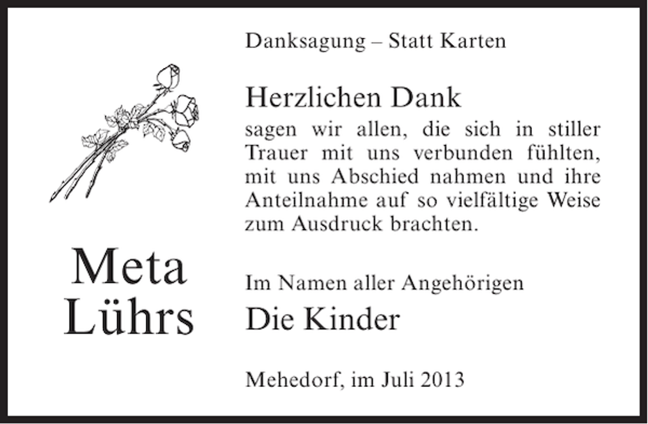<p>Danksagung – Statt Karten</p><p>Herzlichen Dank<br />sagen wir allen, die sich in stiller<br />Trauer mit uns verbunden fühlten,<br />mit uns Abschied nahmen und ihre<br />Anteilnahme auf so vielfältige Weise<br />zum Ausdruck brachten.</p><p>Meta<br />Lührs</p><p>Im Namen aller Angehörigen</p><p>Die Kinder<br />Mehedorf, im Juli 2013</p>