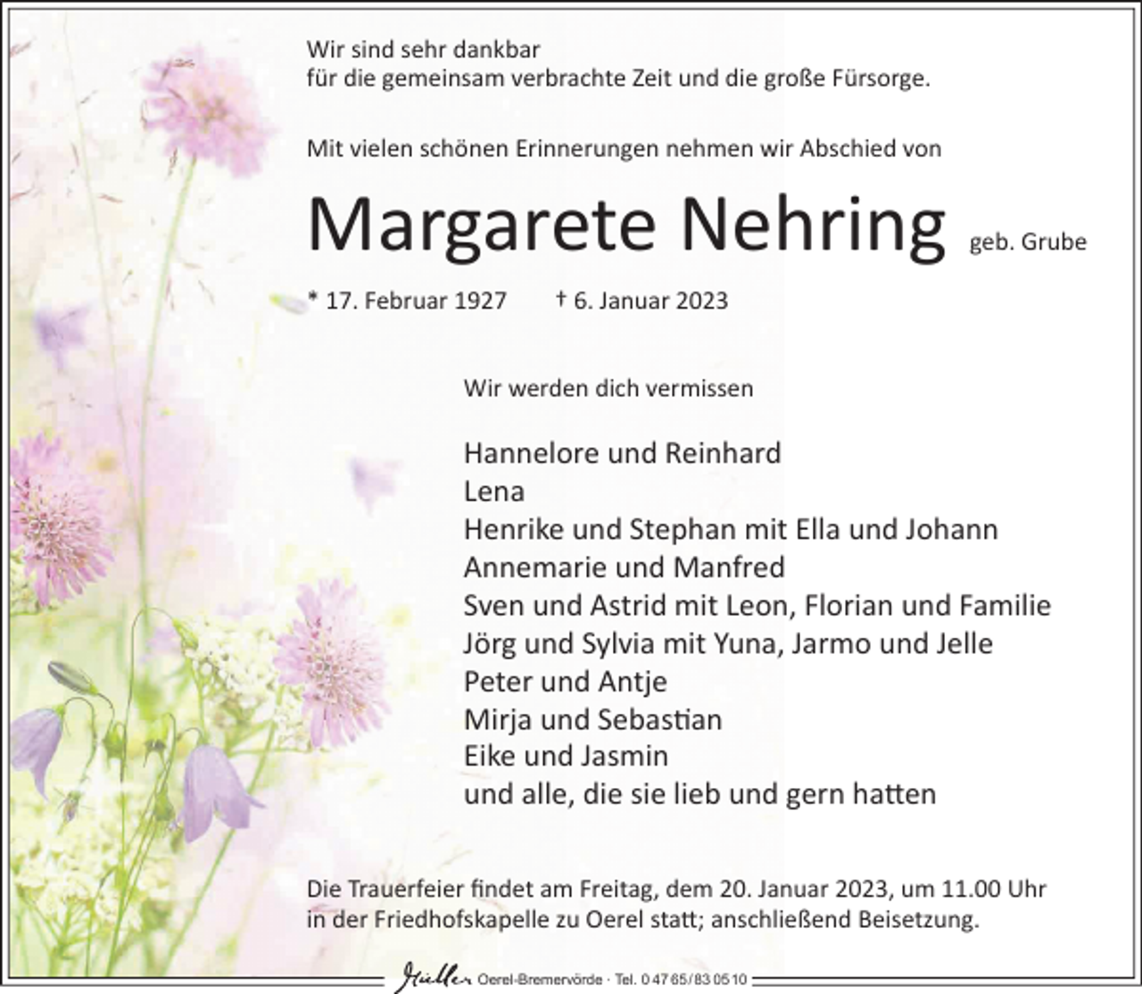 <p>Wir sind sehr dankbar<br />für die gemeinsam verbrachte Zeit und die große Fürsorge.<br />Mit vielen schönen Erinnerungen nehmen wir Abschied von</p><p>Margarete Nehring<br />* 17. Februar 1927</p><p>geb. Grube</p><p>† 6. Januar 2023</p><p>Wir werden dich vermissen</p><p>Hannelore und Reinhard<br />Lena<br />Henrike und Stephan mit Ella und Johann<br />Annemarie und Manfred<br />Sven und Astrid mit Leon, Florian und Familie<br />Jörg und Sylvia mit Yuna, Jarmo und Jelle<br />Peter und Antje<br />Mirja und Sebas�an<br />Eike und Jasmin<br />und alle, die sie lieb und gern ha�en<br />Die Trauerfeier ﬁndet am Freitag, dem 20. Januar 2023, um 11.00 Uhr<br />in der Friedhofskapelle zu Oerel sta�; anschließend Beisetzung.<br />Oerel-Bremervörde ∙ Tel. 0 47 65 /83 05 10</p>