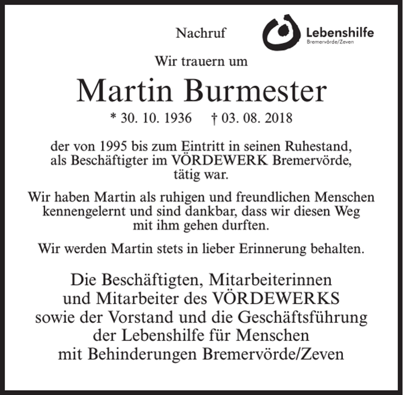 <p>Nachruf<br />Wir trauern um</p><p>Martin Burmester<br />* 30. 10. 1936</p><p>† 03. 08. 2018</p><p>der von 1995 bis zum Eintritt in seinen Ruhestand,<br />als Beschäftigter im VÖRDEWERK Bremervörde,<br />tätig war.<br />Wir haben Martin als ruhigen und freundlichen Menschen<br />kennengelernt und sind dankbar, dass wir diesen Weg<br />mit ihm gehen durften.<br />Wir werden Martin stets in lieber Erinnerung behalten.</p><p>Die Beschäftigten, Mitarbeiterinnen<br />und Mitarbeiter des VÖRDEWERKS<br />sowie der Vorstand und die Geschäftsführung<br />der Lebenshilfe für Menschen<br />mit Behinderungen Bremervörde/Zeven</p>