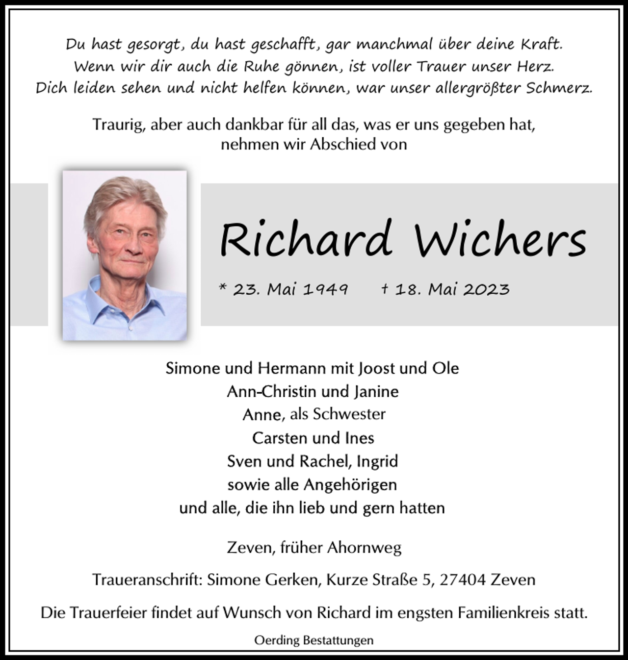 <p>Du hast gesorgt, du hast geschafft, gar manchmal über deine Kraft.<br />Wenn wir dir auch die Ruhe gönnen, ist voller Trauer unser Herz.<br />Dich leiden sehen und nicht helfen können, war unser allergrößter Schmerz.</p><p>Traurig, aber auch dankbar für all das, was er uns gegeben hat,<br />nehmen wir Abschied von</p><p>Richard Wichers<br />* 23. Mai 1949</p><p>† 18. Mai 2023</p><p>, als Schwester</p><p>Zeven, früher Ahornweg<br />Traueranschrift: Simone Gerken, Kurze Straße 5, 27404 Zeven<br />Die Trauerfeier findet auf Wunsch von Richard im engsten Familienkreis statt.<br />Oerding Bestattungen</p>