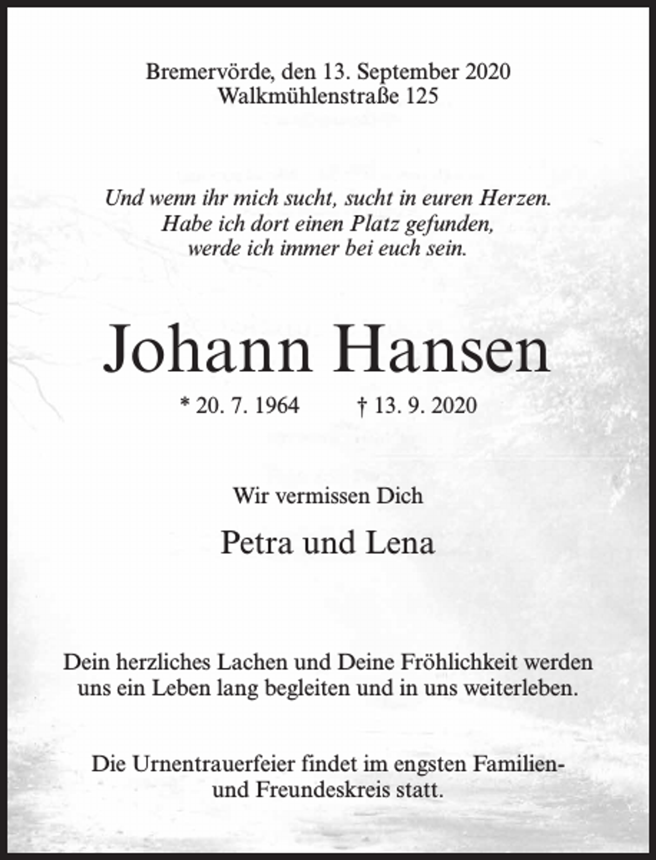 <p>Bremervörde, den 13. September 2020<br />Walkmühlenstraße 125</p><p>Und wenn ihr mich sucht, sucht in euren Herzen.<br />Habe ich dort einen Platz gefunden,<br />werde ich immer bei euch sein.</p><p>Johann Hansen<br />* 20. 7. 1964</p><p>† 13. 9. 2020</p><p>Wir vermissen Dich</p><p>Petra und Lena</p><p>Dein herzliches Lachen und Deine Fröhlichkeit werden<br />uns ein Leben lang begleiten und in uns weiterleben.<br />Die Urnentrauerfeier findet im engsten Familienund Freundeskreis statt.</p>