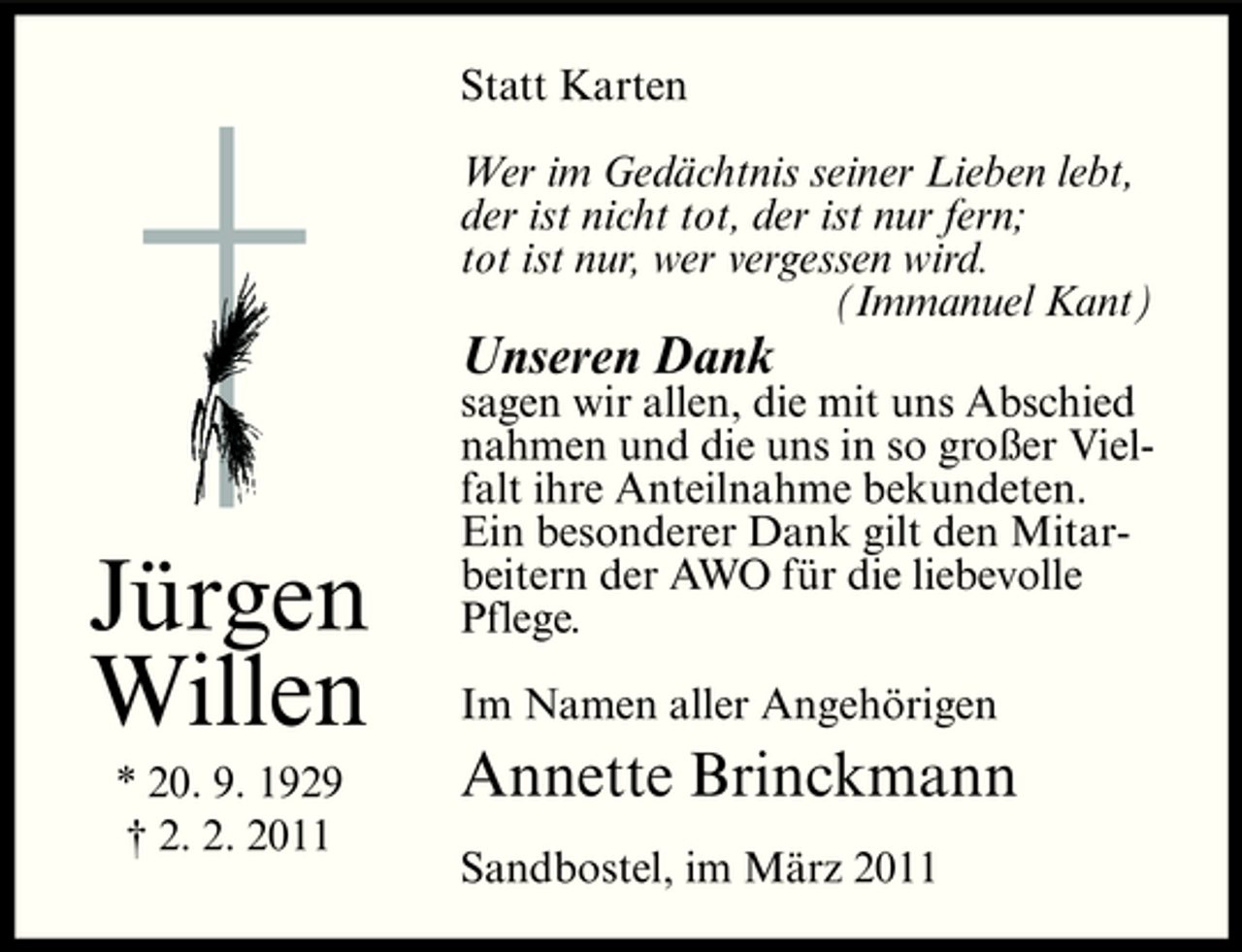 <p>Statt Karten Wer im Gedächtnis seiner Lieben lebt, der ist nicht tot, der ist nur fern; tot ist nur, wer vergessen wird. (Immanuel Kant)</p><p>Unseren Dank<br />sagen wir allen, die mit uns Abschied nahmen und die uns in so großer Vielfalt ihre Anteilnahme bekundeten. Ein besonderer Dank gilt den Mitarbeitern der AWO für die liebevolle Pflege. Im Namen aller Angehörigen</p><p>Jürgen Willen<br />* 20. 9. 1929 † 2. 2. 2011</p><p>Annette Brinckmann<br />Sandbostel, im März 2011</p>