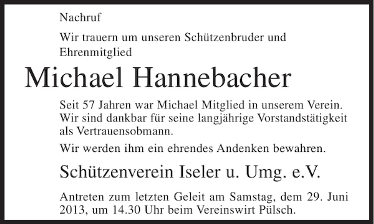 <p>Nachruf<br />Wir trauern um unseren Schützenbruder und<br />Ehrenmitglied</p><p>Michael Hannebacher<br />Seit 57 Jahren war Michael Mitglied in unserem Verein.<br />Wir sind dankbar für seine langjährige Vorstandstätigkeit<br />als Vertrauensobmann.<br />Wir werden ihm ein ehrendes Andenken bewahren.</p><p>Schützenverein Iseler u. Umg. e.V.<br />Antreten zum letzten Geleit am Samstag, dem 29. Juni<br />2013, um 14.30 Uhr beim Vereinswirt Pülsch.</p>