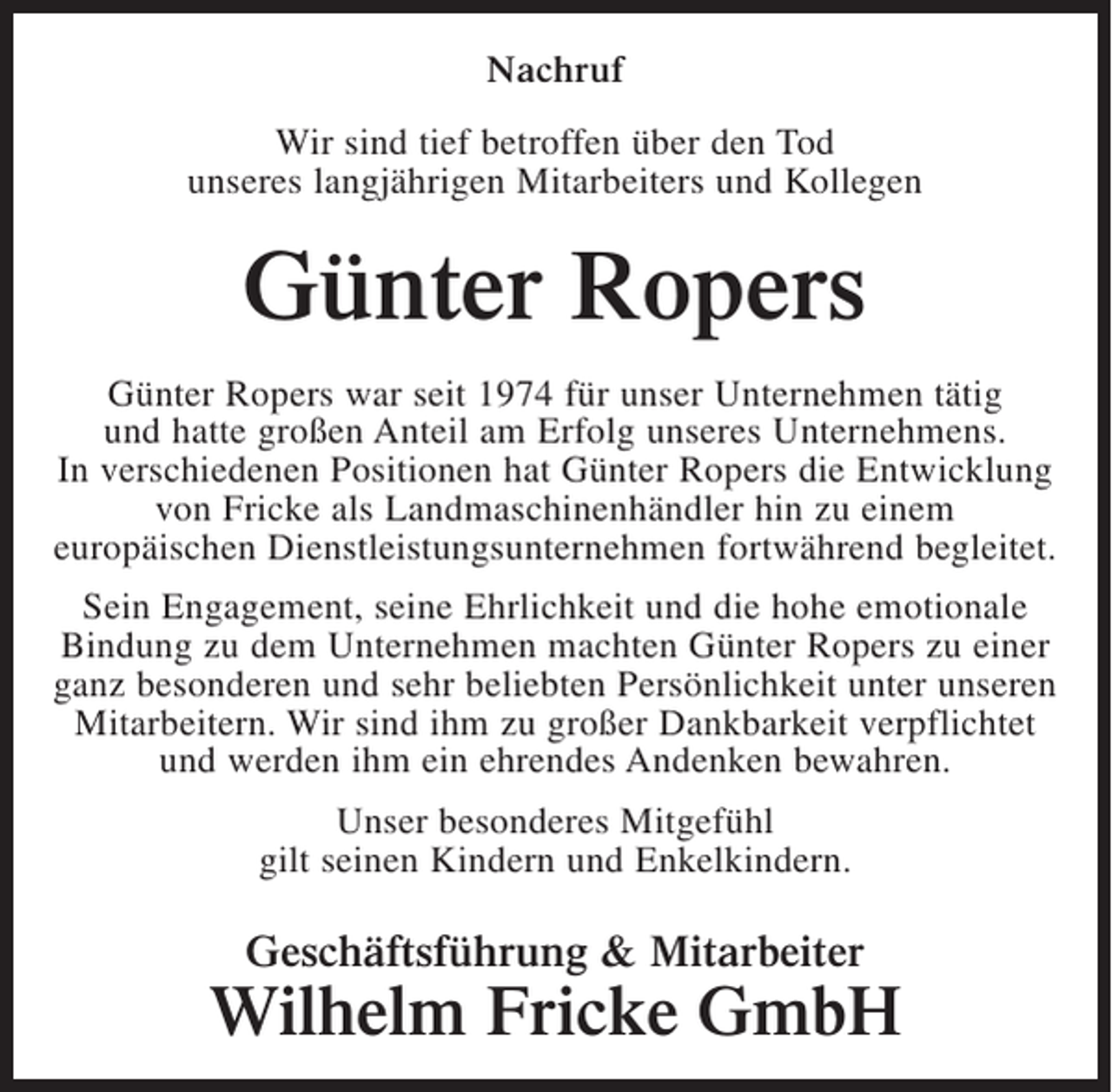 <p>Nachruf<br />Wir sind tief betroffen über den Tod<br />unseres langjährigen Mitarbeiters und Kollegen</p><p>Günter Ropers<br />Günter Ropers war seit 1974 für unser Unternehmen tätig<br />und hatte großen Anteil am Erfolg unseres Unternehmens.<br />In verschiedenen Positionen hat Günter Ropers die Entwicklung<br />von Fricke als Landmaschinenhändler hin zu einem<br />europäischen Dienstleistungsunternehmen fortwährend begleitet.<br />Sein Engagement, seine Ehrlichkeit und die hohe emotionale<br />Bindung zu dem Unternehmen machten Günter Ropers zu einer<br />ganz besonderen und sehr beliebten Persönlichkeit unter unseren<br />Mitarbeitern. Wir sind ihm zu großer Dankbarkeit verpflichtet<br />und werden ihm ein ehrendes Andenken bewahren.<br />Unser besonderes Mitgefühl<br />gilt seinen Kindern und Enkelkindern.</p><p>Geschäftsführung &amp; Mitarbeiter</p><p>Wilhelm Fricke GmbH</p>