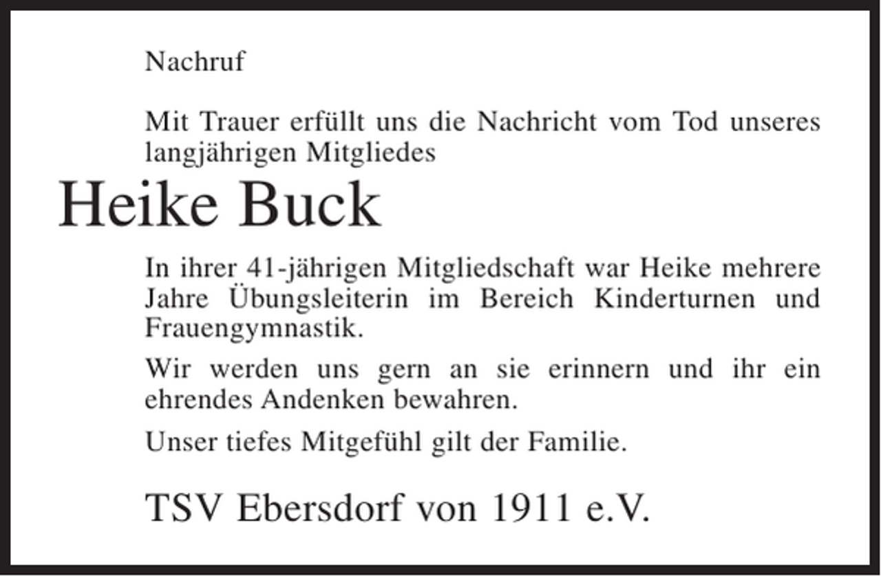 <p>Nachruf<br />Mit Trauer erfüllt uns die Nachricht vom Tod unseres<br />langjährigen Mitgliedes</p><p>Heike Buck</p><p>In ihrer 41-jährigen Mitgliedschaft war Heike mehrere<br />Jahre Übungsleiterin im Bereich Kinderturnen und<br />Frauengymnastik.<br />Wir werden uns gern an sie erinnern und ihr ein<br />e<br />­ hrendes Andenken bewahren.<br />Unser tiefes Mitgefühl gilt der Familie.</p><p>TSV Ebersdorf von 1911 e.V.</p>