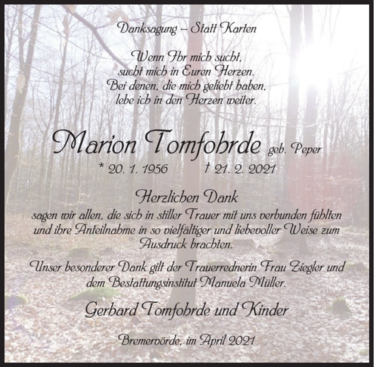 <p>Danksagung – Statt Karten<br />Wenn Ihr mich sucht,<br />sucht mich in Euren Herzen.<br />Bei denen, die mich geliebt haben,<br />lebe ich in den Herzen weiter.</p><p>Marion Tomfohrde geb. Peper<br />* 20. 1. 1956</p><p>† 21. 2. 2021</p><p>Herzlichen Dank</p><p>sagen wir allen, die sich in stiller Trauer mit uns verbunden fühlten<br />und ihre Anteilnahme in so vielfältiger und liebevoller Weise zum<br />Ausdruck brachten.<br />Unser besonderer Dank gilt der Trauerrednerin Frau Ziegler und<br />dem Bestattungsinstitut Manuela Müller.</p><p>Gerhard Tomfohrde und Kinder<br />Bremervörde, im April 2021</p>