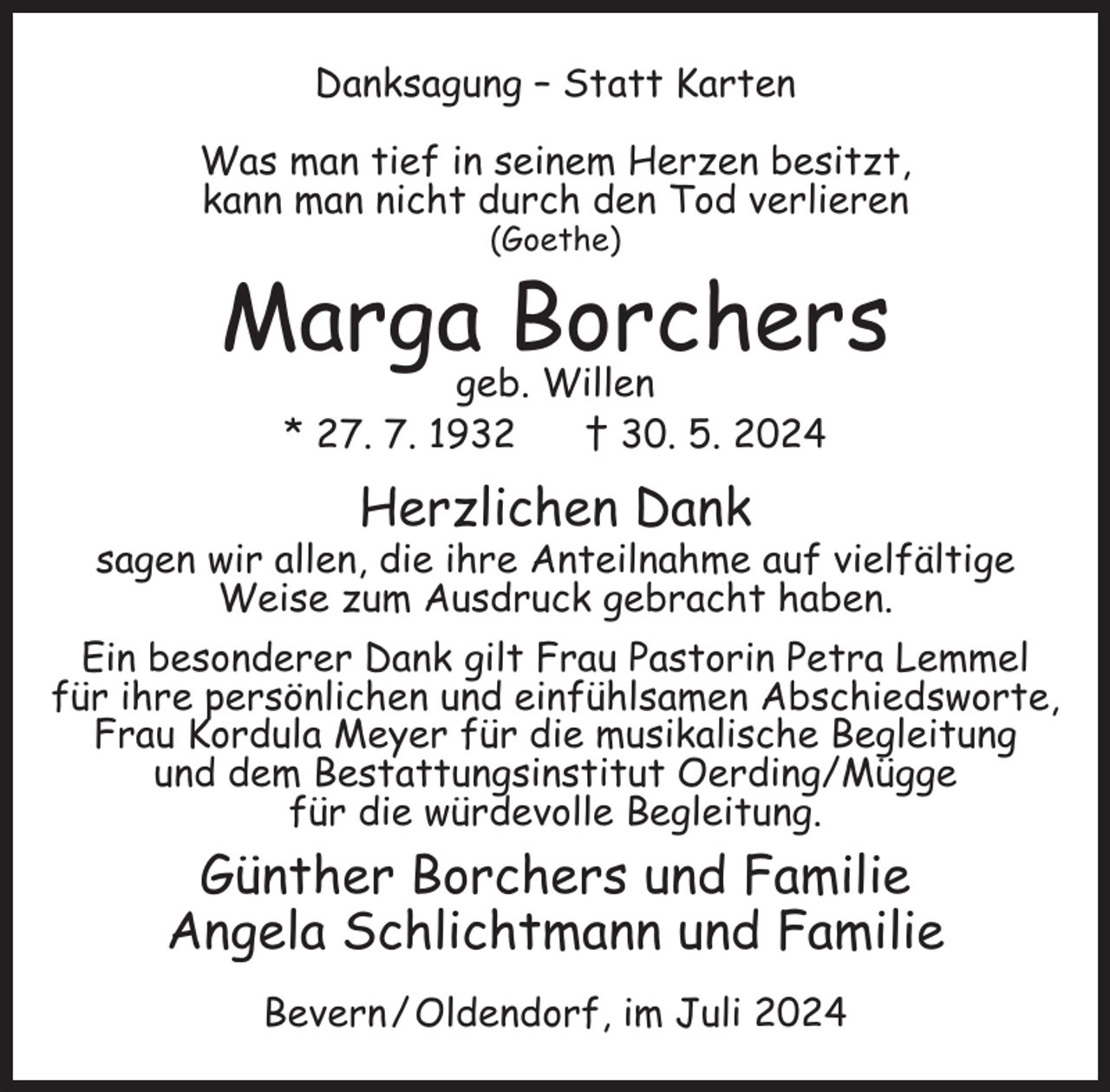 <p>Danksagung – Statt Karten<br />Was man tief in seinem Herzen besitzt,<br />kann man nicht durch den Tod verlieren<br />(Goethe)</p><p>Marga Borchers<br />geb. Willen<br />* 27. 7. 1932<br />† 30. 5. 2024</p><p>Herzlichen Dank<br />sagen wir allen, die ihre Anteilnahme auf vielfältige<br />Weise zum Ausdruck gebracht haben.<br />Ein besonderer Dank gilt Frau Pastorin Petra Lemmel<br />für ihre persönlichen und einfühlsamen Abschiedsworte,<br />Frau Kordula Meyer für die musikalische Begleitung<br />und dem Bestattungsinstitut Oerding/Mügge<br />für die würdevolle Begleitung.</p><p>Günther Borchers und Familie<br />Angela Schlichtmann und Familie<br />Bevern / Oldendorf, im Juli 2024</p>