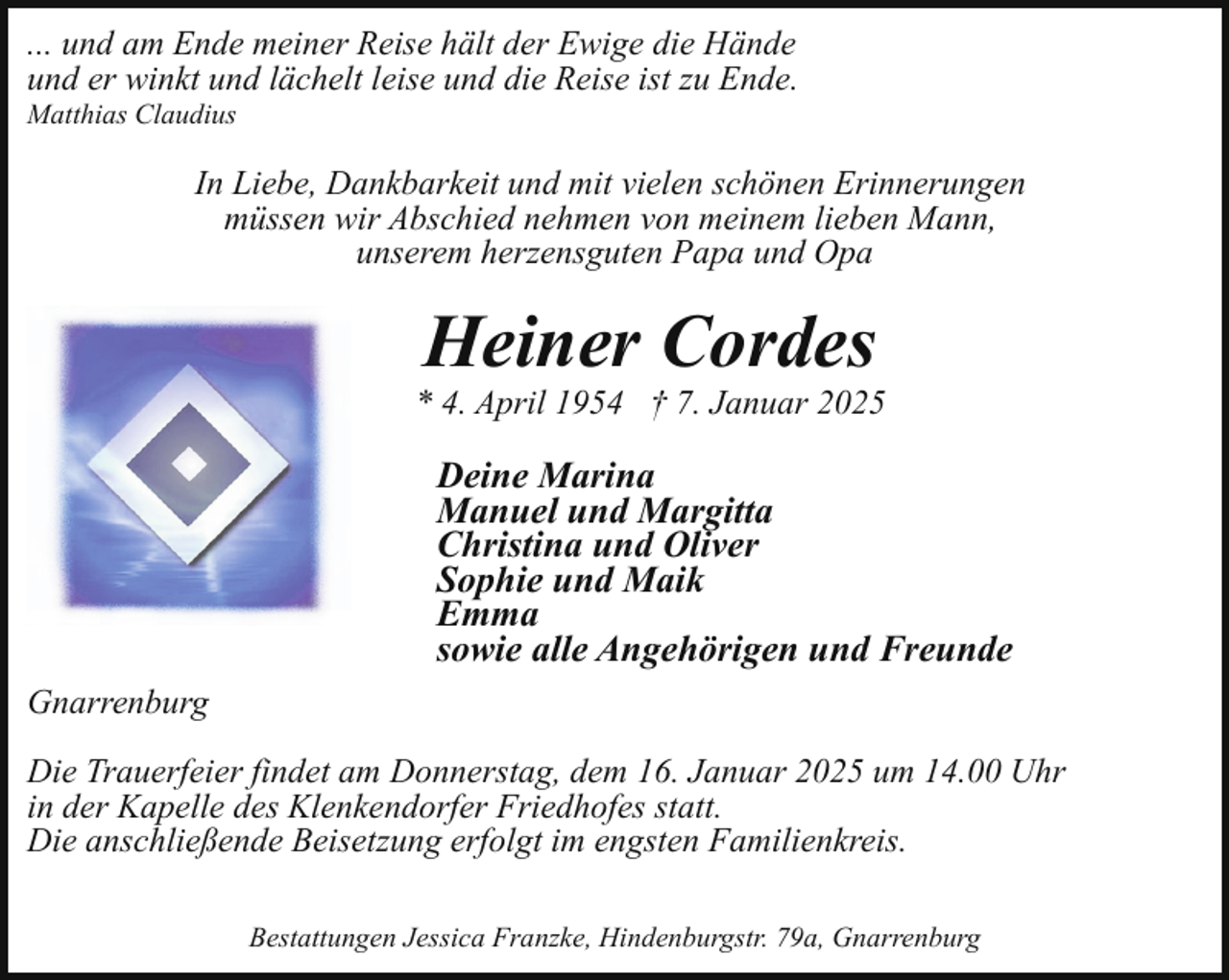 <p>... und am Ende meiner Reise hält der Ewige die Hände<br />und er winkt und lächelt leise und die Reise ist zu Ende.</p><p>Matthias Claudius</p><p>In Liebe, Dankbarkeit und mit vielen schönen Erinnerungen<br />müssen wir Abschied nehmen von meinem lieben Mann,<br />unserem herzensguten Papa und Opa</p><p>Heiner Cordes</p><p>* 4. April 1954 † 7. Januar 2025</p><p>Deine Marina<br />Manuel und Margitta<br />Christina und Oliver<br />Sophie und Maik<br />Emma<br />sowie alle Angehörigen und Freunde<br />Gnarrenburg<br />Die Trauerfeier findet am Donnerstag, dem 16. Januar 2025 um 14.00 Uhr<br />in der Kapelle des Klenkendorfer Friedhofes statt.<br />Die anschließende Beisetzung erfolgt im engsten Familienkreis.<br />Bestattungen Jessica Franzke, Hindenburgstr. 79a, Gnarrenburg</p>