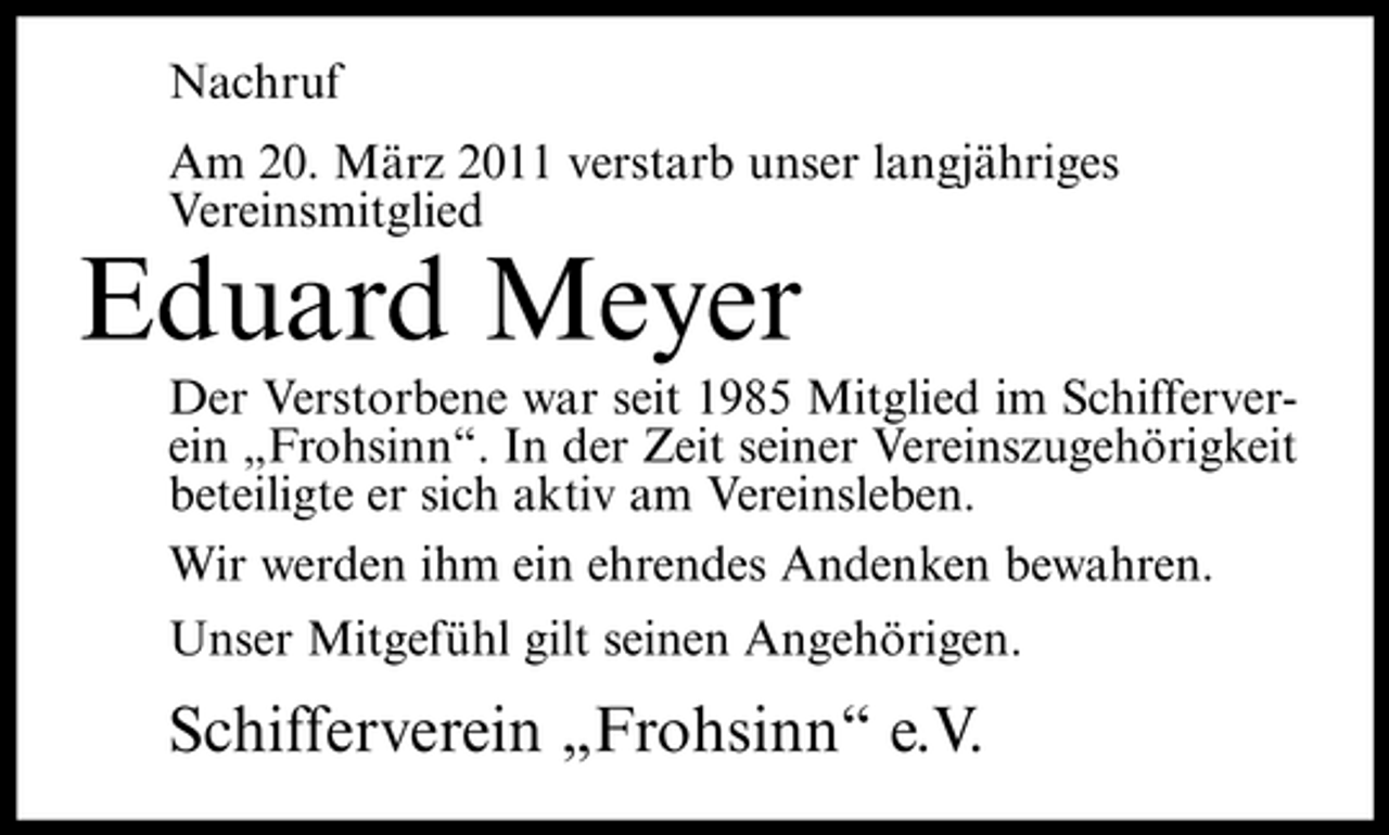 <p>Nachruf Am 20. März 2011 verstarb unser langjähriges Vereinsmitglied</p><p>Eduard Meyer<br />Der Verstorbene war seit 1985 Mitglied im Schifferverein „Frohsinn“. In der Zeit seiner Vereinszugehörigkeit beteiligte er sich aktiv am Vereinsleben. Wir werden ihm ein ehrendes Andenken bewahren. Unser Mitgefühl gilt seinen Angehörigen.</p><p>Schifferverein „Frohsinn“ e.V.</p>