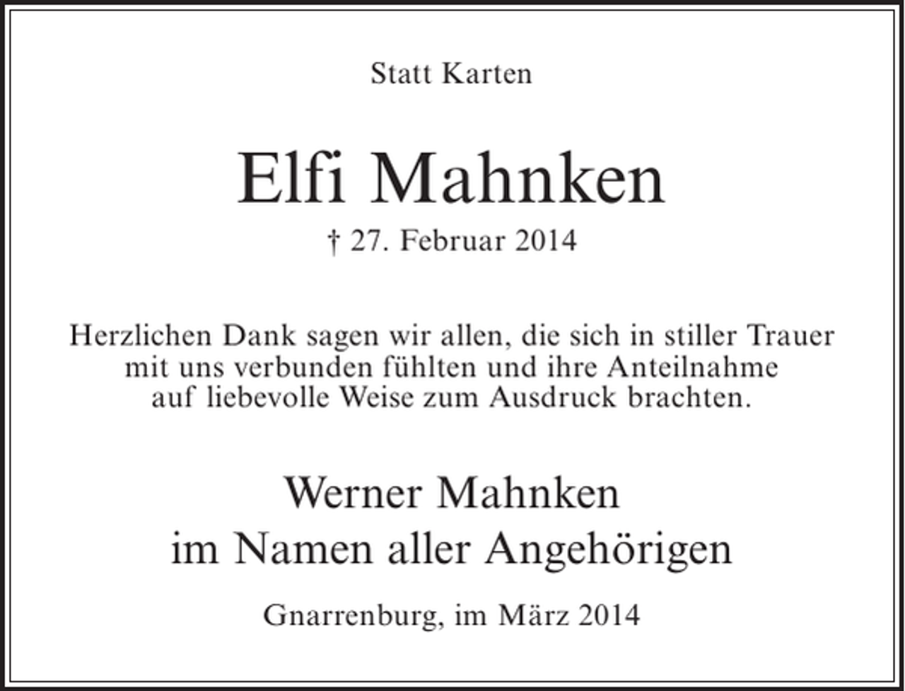 <p>Statt Karten</p><p>Elfi Mahnken<br />† 27. Februar 2014<br />Herzlichen Dank sagen wir allen, die sich in stiller Trauer<br />mit uns verbunden fühlten und ihre Anteilnahme<br />auf liebevolle Weise zum Ausdruck brachten.</p><p>Werner Mahnken<br />im Namen aller Angehörigen<br />Gnarrenburg, im März 2014</p>