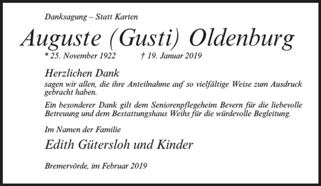 <p>Danksagung – Statt Karten</p><p>Auguste (Gusti) Oldenburg<br />* 25. November 1922</p><p>† 19. Januar 2019</p><p>Herzlichen Dank</p><p>sagen wir allen, die ihre Anteilnahme auf so vielfältige Weise zum Ausdruck<br />gebracht haben.<br />Ein besonderer Dank gilt dem Seniorenpflegeheim Bevern für die liebevolle<br />Betreuung und dem Bestattungshaus Weihs für die würdevolle Begleitung.<br />Im Namen der Familie</p><p>Edith Gütersloh und Kinder<br />Bremervörde, im Februar 2019</p>