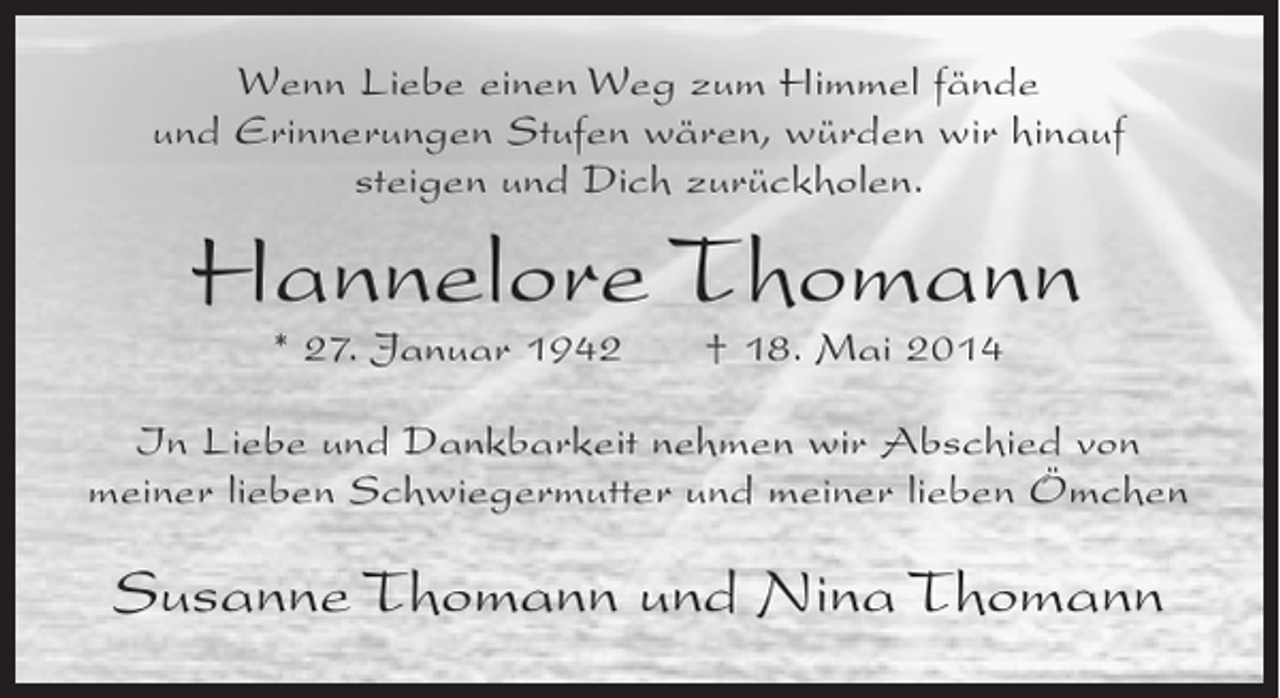 <p>Wenn Liebe einen Weg zum Himmel fände<br />und Erinnerungen Stufen wären, würden wir hinauf<br />steigen und Dich zurückholen.</p><p>Hannelore Thomann<br />* 27. Januar 1942</p><p>† 18. Mai 2014</p><p>In Liebe und Dankbarkeit nehmen wir Abschied von<br />meiner lieben Schwiegermutter und meiner lieben Ömchen</p><p>Susanne Thomann und Nina Thomann</p>