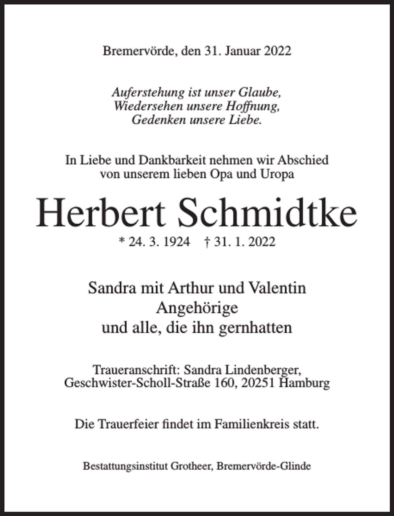 <p>Bremervörde, den 31. Januar 2022<br />Auferstehung ist unser Glaube,<br />Wiedersehen unsere Hoffnung,<br />Gedenken unsere Liebe.<br />In Liebe und Dankbarkeit nehmen wir Abschied<br />von unserem lieben Opa und Uropa</p><p>Herbert Schmidtke<br />* 24. 3. 1924</p><p>† 31. 1. 2022</p><p>Sandra mit Arthur und Valentin<br />Angehörige<br />und alle, die ihn gernhatten<br />Traueranschrift: Sandra Lindenberger,<br />Geschwister-Scholl-Straße 160, 20251 Hamburg<br />Die Trauerfeier findet im Familienkreis statt.<br />Bestattungsinstitut Grotheer, Bremervörde-Glinde</p>