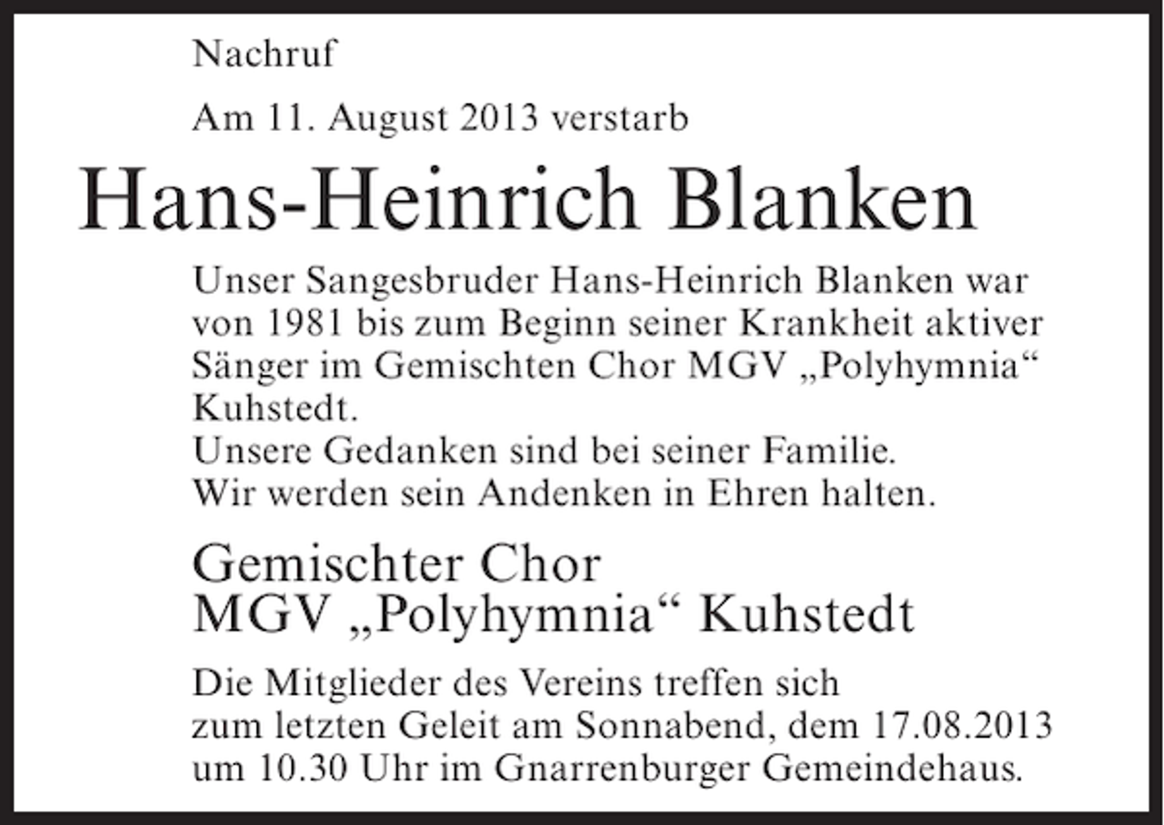 <p>Nachruf<br />Am 11. August 2013 verstarb</p><p>Hans-Heinrich Blanken<br />Unser Sangesbruder Hans-Heinrich Blanken war<br />von 1981 bis zum Beginn seiner Krankheit aktiver<br />Sänger im Gemischten Chor MGV „Polyhymnia“<br />Kuhstedt.<br />Unsere Gedanken sind bei seiner Familie.<br />Wir werden sein Andenken in Ehren halten.</p><p>Gemischter Chor<br />MGV „Polyhymnia“ Kuhstedt<br />Die Mitglieder des Vereins treffen sich<br />zum letzten Geleit am Sonnabend, dem 17.08.2013<br />um 10.30 Uhr im Gnarrenburger Gemeindehaus.</p>
