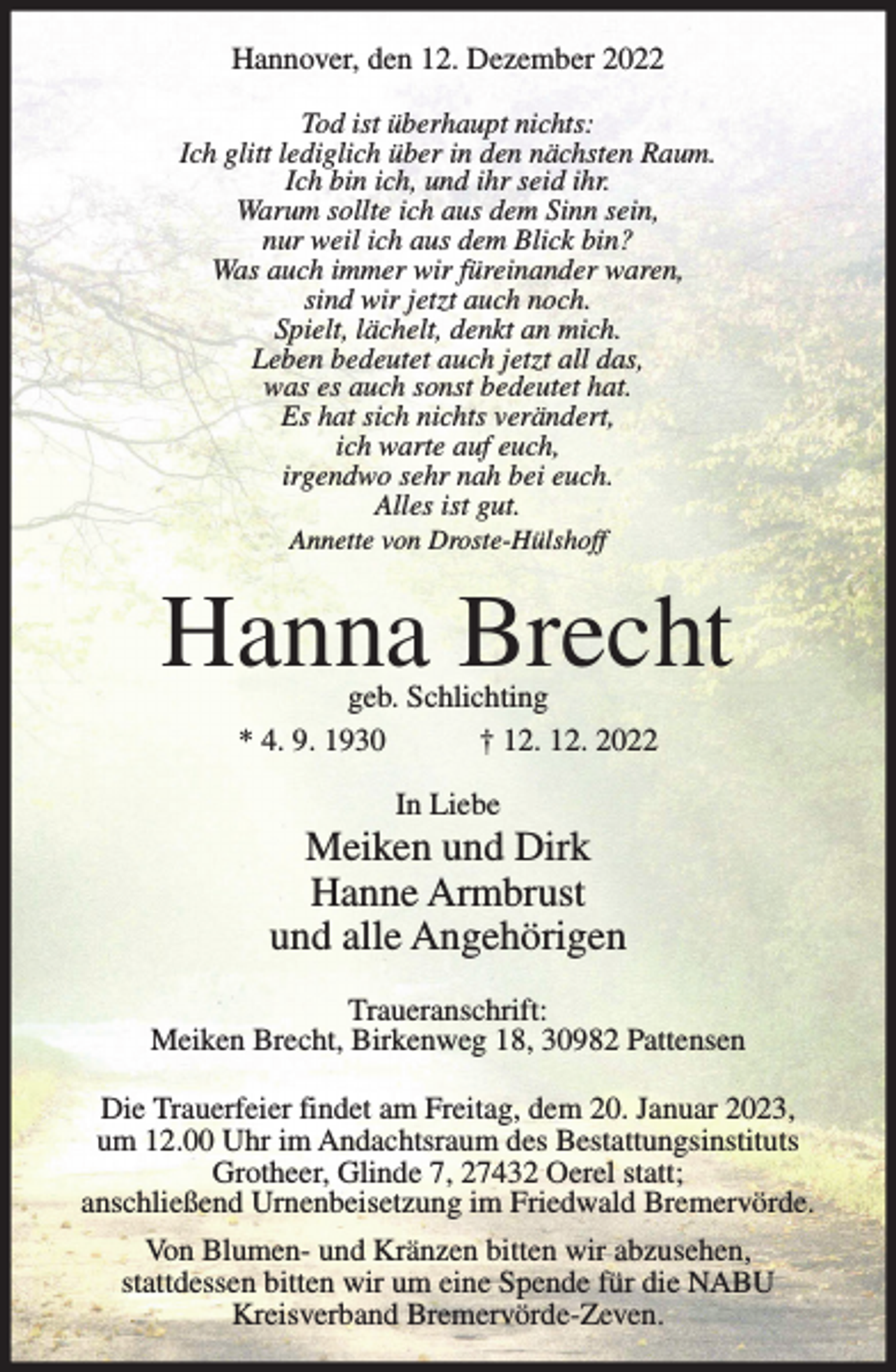 <p>Hannover, den 12. Dezember 2022<br />Tod ist überhaupt nichts:<br />Ich glitt lediglich über in den nächsten Raum.<br />Ich bin ich, und ihr seid ihr.<br />Warum sollte ich aus dem Sinn sein,<br />nur weil ich aus dem Blick bin?<br />Was auch immer wir füreinander waren,<br />sind wir jetzt auch noch.<br />Spielt, lächelt, denkt an mich.<br />Leben bedeutet auch jetzt all das,<br />was es auch sonst bedeutet hat.<br />Es hat sich nichts verändert,<br />ich warte auf euch,<br />irgendwo sehr nah bei euch.<br />Alles ist gut.<br />Annette von Droste-Hülshoff</p><p>Hanna Brecht<br />geb. Schlichting<br />* 4. 9. 1930<br />† 12. 12. 2022<br />In Liebe</p><p>Meiken und Dirk<br />Hanne Armbrust<br />und alle Angehörigen<br />Traueranschrift:<br />Meiken Brecht, Birkenweg 18, 30982 Pattensen<br />Die Trauerfeier findet am Freitag, dem 20. Januar 2023,<br />um 12.00 Uhr im Andachtsraum des Bestattungsinstituts<br />Grotheer, Glinde 7, 27432 Oerel statt;<br />anschließend Urnenbeisetzung im Friedwald Bremervörde.<br />Von Blumen- und Kränzen bitten wir abzusehen,<br />stattdessen bitten wir um eine Spende für die NABU<br />Kreisverband Bremervörde-Zeven.</p>