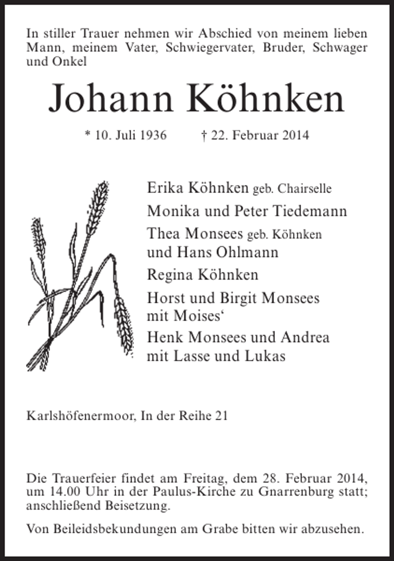 <p>In stiller Trauer nehmen wir Abschied von meinem lieben<br />Mann, meinem Vater, Schwiegervater, Bruder, Schwager<br />und Onkel</p><p>Johann Köhnken<br />* 10. Juli 1936 † 22. Februar 2014</p><p>Erika Köhnken geb. Chairselle<br />Monika und Peter Tiedemann<br />Thea Monsees geb. Köhnken<br />und Hans Ohlmann<br />Regina Köhnken<br />Horst und Birgit Monsees<br />mit Moises‘<br />Henk Monsees und Andrea<br />mit Lasse und Lukas</p><p>Karlshöfenermoor, In der Reihe 21</p><p>Die Trauerfeier findet am Freitag, dem 28. Februar 2014,<br />um 14.00 Uhr in der Paulus-Kirche zu Gnarrenburg statt;<br />anschließend Beisetzung.<br />Von Beileidsbekundungen am Grabe bitten wir abzusehen.</p>