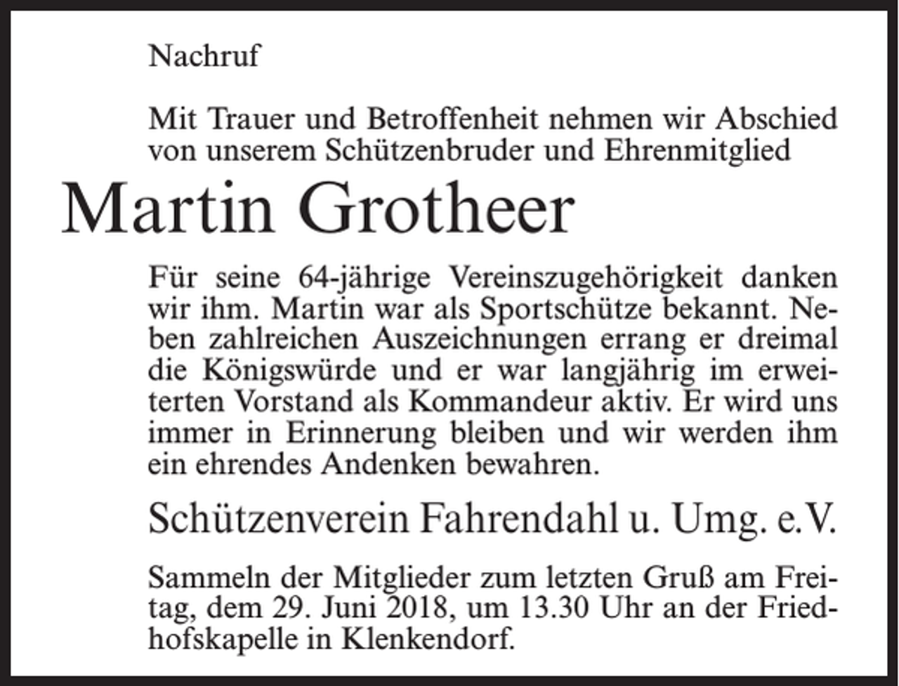 <p>Nachruf<br />Mit Trauer und Betroffenheit nehmen wir Abschied<br />von unserem Schützenbruder und Ehrenmitglied</p><p>Martin Grotheer</p><p>Für seine 64-jährige Vereinszugehörigkeit danken<br />wir ihm. Martin war als Sportschütze bekannt. Neben zahlreichen Auszeichnungen errang er dreimal<br />die Königswürde und er war langjährig im erweiterten Vorstand als Kommandeur aktiv. Er wird uns<br />immer in Erinnerung bleiben und wir werden ihm<br />ein ehrendes Andenken bewahren.</p><p>Schützenverein Fahrendahl u. Umg. e.V.<br />Sammeln der Mitglieder zum letzten Gruß am Freitag, dem 29. Juni 2018, um 13.30 Uhr an der Friedhofskapelle in Klenkendorf.</p>