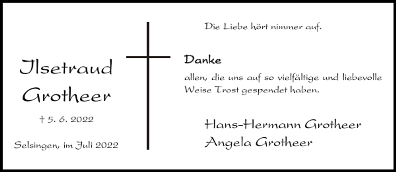 <p>Die Liebe hört nimmer auf.</p><p>Ilsetraud<br />Grotheer<br />† 5. 6. 2022<br />Selsingen, im Juli 2022</p><p>Danke<br />allen, die uns auf so vielfältige und liebevolle<br />Weise Trost gespendet haben.</p><p>Hans-Hermann Grotheer<br />Angela Grotheer</p>