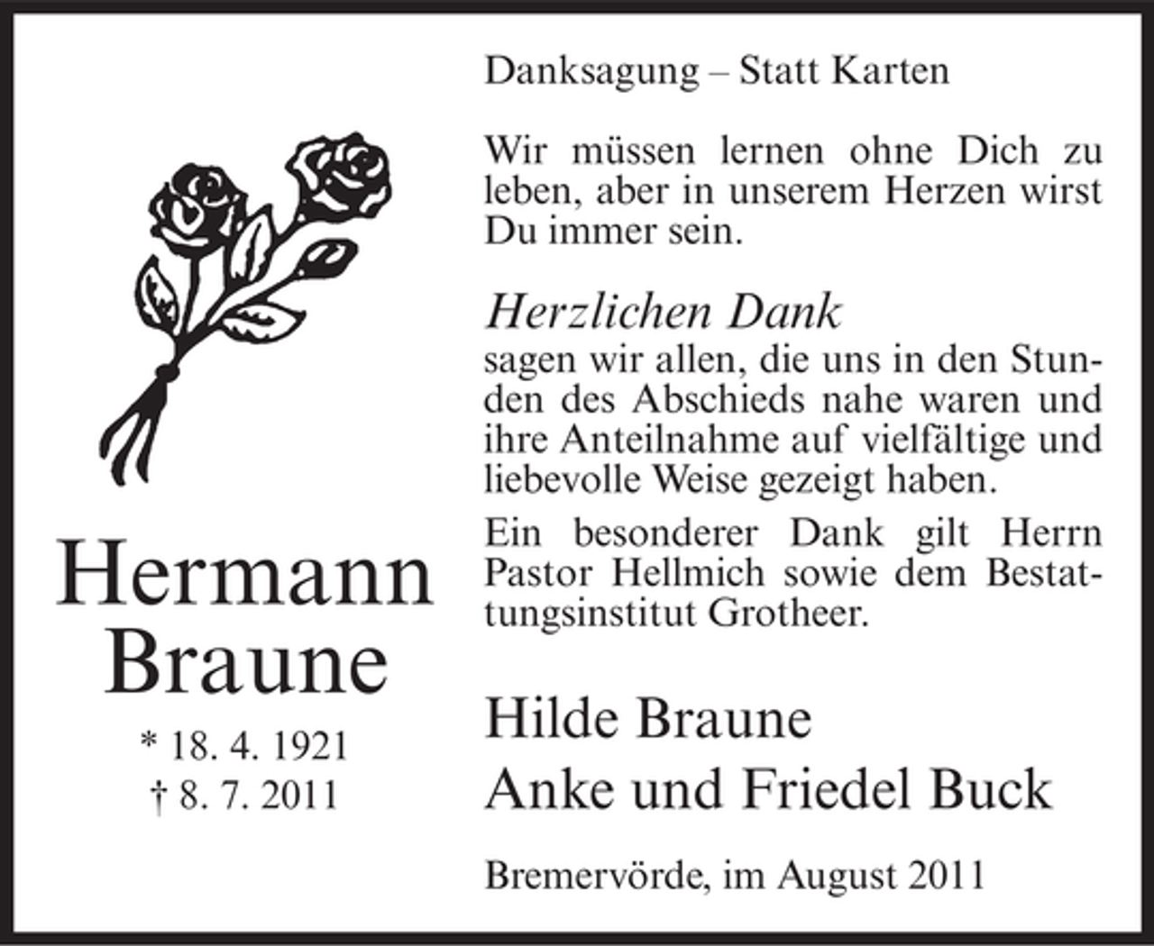 <p>Danksagung – Statt Karten<br />Wir müssen lernen ohne Dich zu<br />leben, aber in unserem Herzen wirst<br />Du immer sein.</p><p>Herzlichen Dank</p><p>Hermann<br />Braune<br />* 18. 4. 1921<br />† 8. 7. 2011</p><p>sagen wir allen, die uns in den Stunden des Abschieds nahe waren und<br />ihre Anteilnahme auf vielfältige und<br />liebevolle Weise gezeigt haben.<br />Ein besonderer Dank gilt Herrn<br />Pastor Hellmich sowie dem Bestattungsinstitut Grotheer.</p><p>Hilde Braune<br />Anke und Friedel Buck<br />Bremervörde, im August 2011</p>