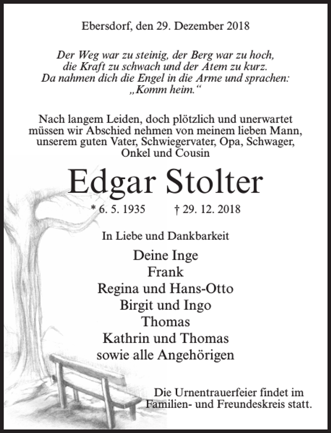 <p>Ebersdorf, den 29. Dezember 2018<br />Der Weg war zu steinig, der Berg war zu hoch,<br />die Kraft zu schwach und der Atem zu kurz.<br />Da nahmen dich die Engel in die Arme und sprachen:<br />„Komm heim.“<br />Nach langem Leiden, doch plötzlich und unerwartet<br />müssen wir Abschied nehmen von meinem lieben Mann,<br />unserem guten Vater, Schwiegervater, Opa, Schwager,<br />Onkel und Cousin</p><p>Edgar Stolter<br />* 6. 5. 1935 † 29. 12. 2018<br />In Liebe und Dankbarkeit</p><p>Deine Inge<br />Frank<br />Regina und Hans-Otto<br />Birgit und Ingo<br />Thomas<br />Kathrin und Thomas<br />sowie alle Angehörigen<br />Die Urnentrauerfeier findet im<br />Familien- und Freundeskreis statt.</p>