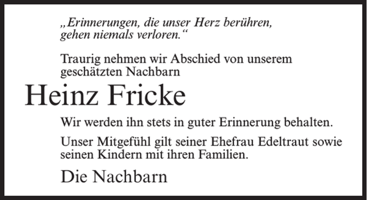 <p>„Erinnerungen, die unser Herz berühren,<br />gehen niemals verloren.“<br />Traurig nehmen wir Abschied von unserem<br />geschätzten Nachbarn</p><p>Heinz Fricke</p><p>Wir werden ihn stets in guter Erinnerung behalten.<br />Unser Mitgefühl gilt seiner Ehefrau Edeltraut sowie<br />seinen Kindern mit ihren Familien.</p><p>Die Nachbarn</p>