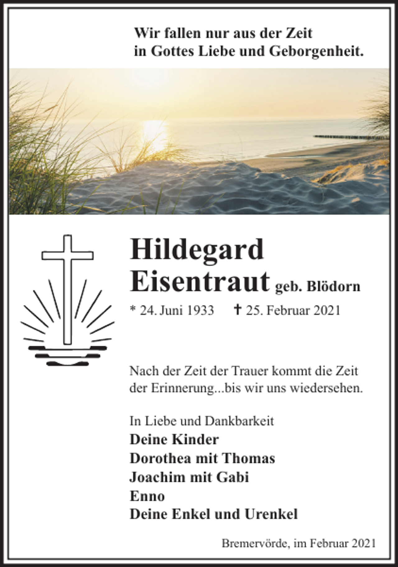 <p>Wir fallen nur aus der Zeit<br />in Gottes Liebe und Geborgenheit.</p><p>Hildegard<br />Eisentraut geb. Blödorn<br />* 24. Juni 1933</p><p>† 25. Februar 2021</p><p>Nach der Zeit der Trauer kommt die Zeit<br />der Erinnerung...bis wir uns wiedersehen.<br />In Liebe und Dankbarkeit</p><p>Deine Kinder<br />Dorothea mit Thomas<br />Joachim mit Gabi<br />Enno<br />Deine Enkel und Urenkel<br />Bremervörde, im Februar 2021</p>
