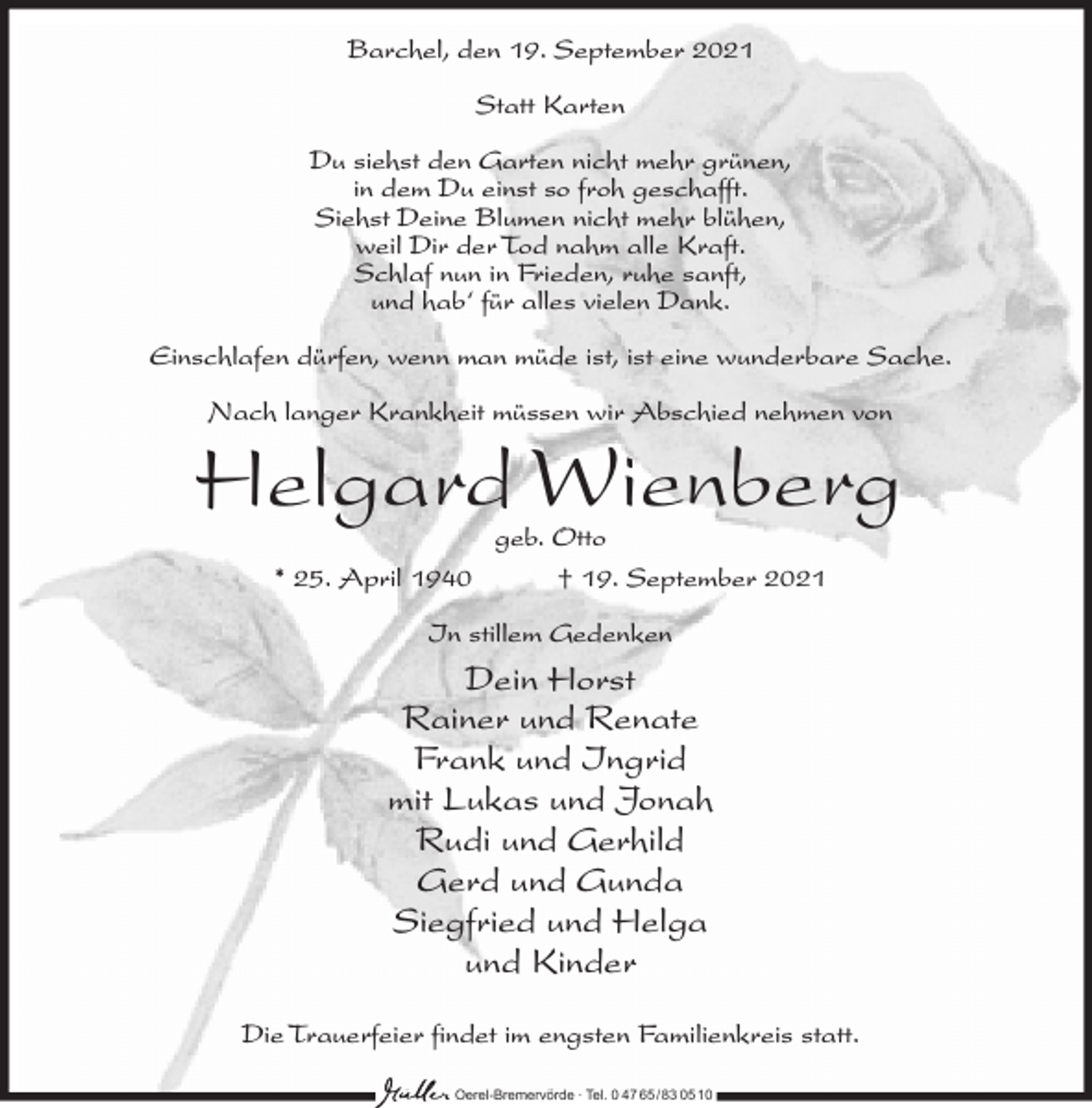 <p>Barchel, den 19. September 2021<br />Statt Karten<br />Du siehst den Garten nicht mehr grünen,<br />in dem Du einst so froh geschafft.<br />Siehst Deine Blumen nicht mehr blühen,<br />weil Dir der Tod nahm alle Kraft.<br />Schlaf nun in Frieden, ruhe sanft,<br />und hab‘ für alles vielen Dank.<br />Einschlafen dürfen, wenn man müde ist, ist eine wunderbare Sache.<br />Nach langer Krankheit müssen wir Abschied nehmen von</p><p>Helgard Wienberg<br />geb. Otto<br />* 25. April 1940<br />† 19. September 2021<br />In stillem Gedenken</p><p>Dein Horst<br />Rainer und Renate<br />Frank und Ingrid<br />mit Lukas und Jonah<br />Rudi und Gerhild<br />Gerd und Gunda<br />Siegfried und Helga<br />und Kinder<br />Die Trauerfeier findet im engsten Familienkreis statt.<br />Oerel-Bremervörde ∙ Tel. 0 47 65 /83 05 10</p>
