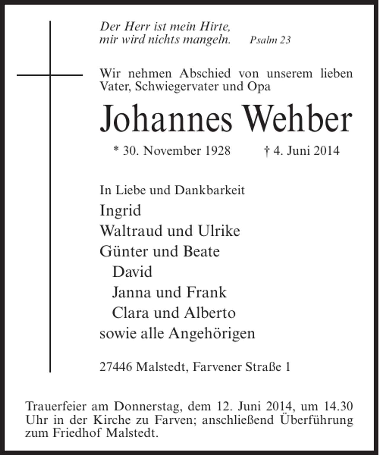 <p>Der Herr ist mein Hirte,<br />mir wird nichts mangeln.</p><p>Psalm 23</p><p>Wir nehmen Abschied von unserem lieben<br />Vater, Schwiegervater und Opa</p><p>Johannes Wehber<br />* 30. November 1928 † 4. Juni 2014<br />In Liebe und Dankbarkeit</p><p>Ingrid<br />Waltraud und Ulrike<br />Günter und Beate<br />David<br />Janna und Frank<br />Clara und Alberto<br />sowie alle Angehörigen<br />27446 Malstedt, Farvener Straße 1<br />Trauerfeier am Donnerstag, dem 12. Juni 2014, um 14.30<br />Uhr in der Kirche zu Farven; anschließend Überführung<br />zum Friedhof Malstedt.</p>
