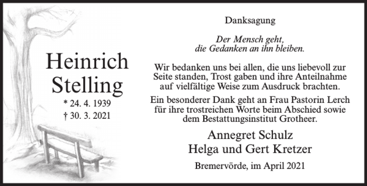 <p>Danksagung</p><p>Heinrich<br />Stelling<br />* 24. 4. 1939<br />† 30. 3. 2021</p><p>Der Mensch geht,<br />die Gedanken an ihn bleiben.<br />Wir bedanken uns bei allen, die uns liebevoll zur<br />Seite standen, Trost gaben und ihre Anteilnahme<br />auf vielfältige Weise zum Ausdruck brachten.<br />Ein besonderer Dank geht an Frau Pastorin Lerch<br />für ihre trostreichen Worte beim Abschied sowie<br />dem Bestattungsinstitut Grotheer.</p><p>Annegret Schulz<br />Helga und Gert Kretzer<br />Bremervörde, im April 2021</p>