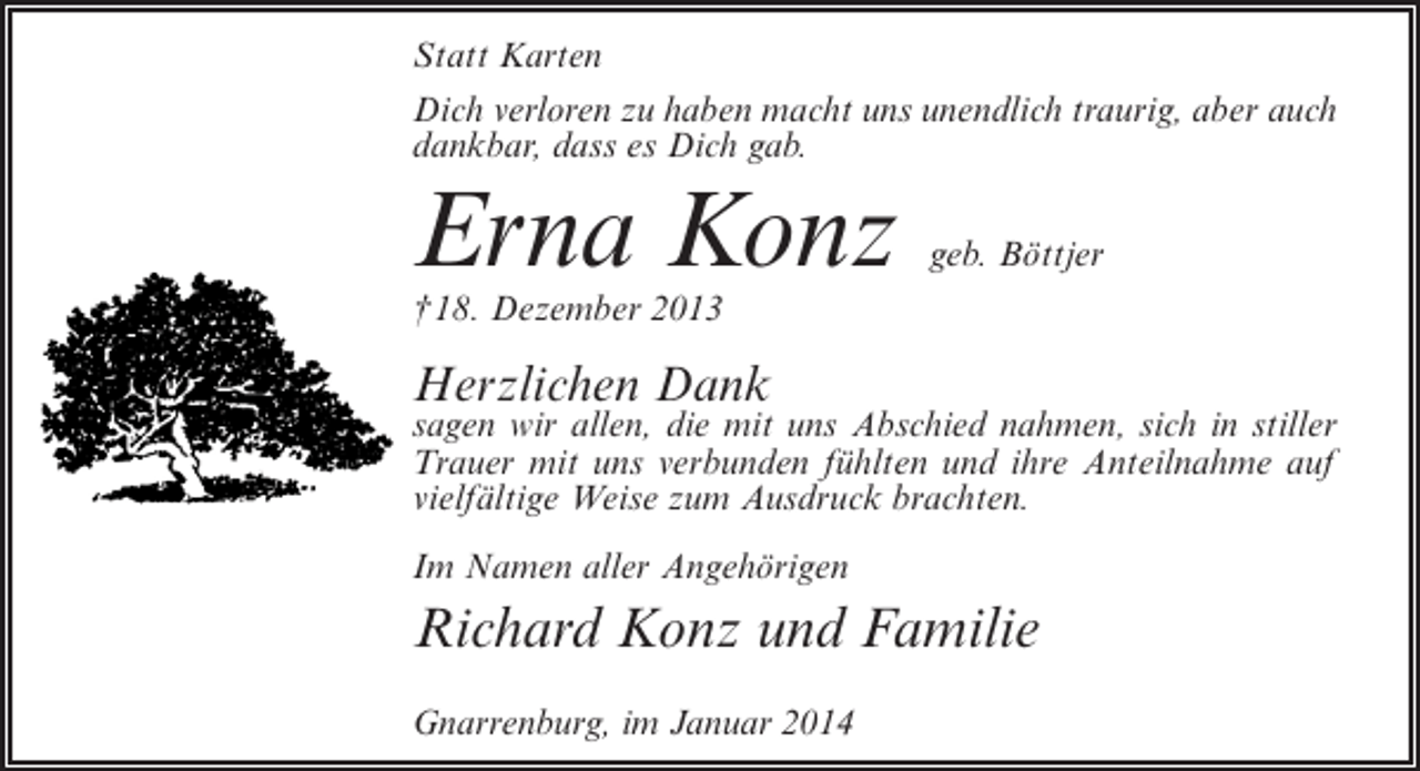 <p>Statt Karten<br />Dich verloren zu haben macht uns unendlich traurig, aber auch<br />dankbar, dass es Dich gab.</p><p>Erna Konz</p><p>geb. Böttjer</p><p>†18. Dezember 2013</p><p>Herzlichen Dank</p><p>sagen wir allen, die mit uns Abschied nahmen, sich in stiller<br />Trauer mit uns verbunden fühlten und ihre Anteilnahme auf<br />vielfältige Weise zum Ausdruck brachten.<br />Im Namen aller Angehörigen</p><p>Richard Konz und Familie<br />Gnarrenburg, im Januar 2014</p>